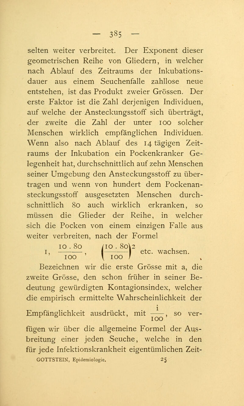 selten weiter verbreitet. Der Exponent dieser geometrischen Reihe von GUedern, in welcher nach Ablauf des Zeitraums der Inkubations- dauer aus einem Seuchenfalle zahllose neue entstehen, ist das Produkt zweier Grössen. Der erste Faktor ist die Zahl derjenigen Individuen, auf welche der Ansteckungsstoff sich überträgt, der zweite die Zahl der unter loo solcher Menschen wirklich empfänglichen Individuen. Wenn also nach Ablauf des 14 tägigen Zeit- raums der Inkubation ein Pockenkranker Ge- legenheit hat, durchschnittlich auf zehn Menschen seiner Umgebung den Ansteckungsstoff zu über- tragen und wenn von hundert dem Pockenan- steckungsstoff ausgesetzten Menschen durch- schnittlich 80 auch wirklich erkranken, so müssen die Glieder der Reihe, in welcher sich die Pocken von einem einzigen Falle aus weiter verbreiten, nach der Formel 10 . 80 /lO . 8o\2 I, , I 1 etc. wachsen. 100 \ 100 / Bezeichnen wir die erste Grösse mit a, die zweite Grösse, den schon früher in seiner Be- deutung gewürdigten Kontagionsindex, welcher die empirisch ermittelte Wahrscheinlichkeit der Empfänglichkeit ausdrückt, mit , so ver- ^ ^ ' 100 ' fügen wir über die allgemeine Formel der Aus- breitung einer jeden Seuche, welche in den für jede Infektionskrankheit eigentümlichen Zeit- GOTTSTEIN, Epidemiologie. 25