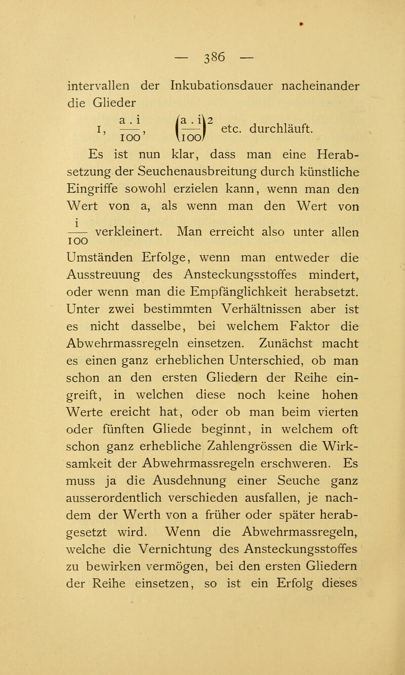 Intervallen der Inkubationsdauer nacheinander die Glieder \I00/ a . 1 ia . ü2 , , , ^ I, , I 1 etc. durchläuft. loo Es ist nun klar, dass man eine Herab- setzung der Seuchenausbreitung durch künstUche Eingriffe sowohl erzielen kann, wenn man den Wert von a, als wenn man den Wert von verkleinert. Man erreicht also unter allen 100 Umständen Erfolge, wenn man entweder die Ausstreuung des Ansteckungsstoffes mindert, oder wenn man die Empfänglichkeit herabsetzt. Unter zwei bestimmten Verhältnissen aber ist es nicht dasselbe, bei welchem Faktor die Abwehrmassregeln einsetzen. Zunächst macht es einen ganz erheblichen Unterschied, ob man schon an den ersten Gliedern der Reihe ein- greift, in welchen diese noch keine hohen Werte ereicht hat, oder ob man beim vierten oder fünften Gliede beginnt, in welchem oft schon ganz erhebliche Zahlengrössen die Wirk- samkeit der Abwehrmassregeln erschweren. Es muss ja die Ausdehnung einer Seuche ganz ausserordentlich verschieden ausfallen, je nach- dem der Werth von a früher oder später herab- gesetzt wird. Wenn die Abwehrmassregeln, welche die Vernichtung des Ansteckungsstoffes zu bewirken vermögen, bei den ersten Gliedern der Reihe einsetzen, so ist ein Erfolg dieses