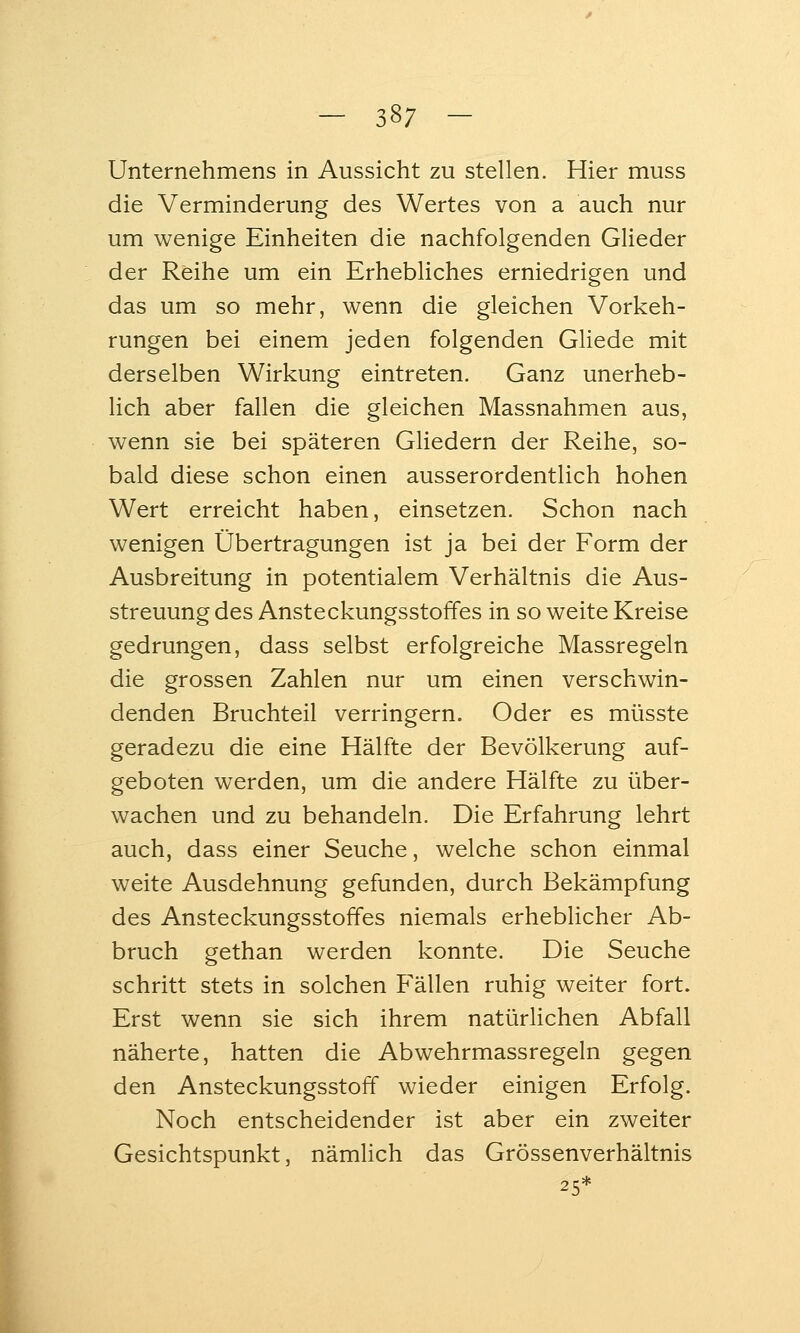 Unternehmens in Aussicht zu stellen. Hier muss die Verminderung des Wertes von a auch nur um wenige Einheiten die nachfolgenden Glieder der Reihe um ein Erhebliches erniedrigen und das um so mehr, wenn die gleichen Vorkeh- rungen bei einem jeden folgenden Gliede mit derselben Wirkung eintreten. Ganz unerheb- lich aber fallen die gleichen Massnahmen aus, wenn sie bei späteren Gliedern der Reihe, so- bald diese schon einen ausserordentlich hohen Wert erreicht haben, einsetzen. Schon nach wenigen Übertragungen ist ja bei der Form der Ausbreitung in potentialem Verhältnis die Aus- streuung des Ansteckungsstoffes in so weite Kreise gedrungen, dass selbst erfolgreiche Massregeln die grossen Zahlen nur um einen verschwin- denden Bruchteil verringern. Oder es müsste geradezu die eine Hälfte der Bevölkerung auf- geboten werden, um die andere Hälfte zu über- wachen und zu behandeln. Die Erfahrung lehrt auch, dass einer Seuche, welche schon einmal weite Ausdehnung gefunden, durch Bekämpfung des Ansteckungsstoffes niemals erheblicher Ab- bruch gethan werden konnte. Die Seuche schritt stets in solchen Fällen ruhig weiter fort. Erst wenn sie sich ihrem natürlichen Abfall näherte, hatten die Abwehrmassregeln gegen den Ansteckungsstoff wieder einigen Erfolg. Noch entscheidender ist aber ein zweiter Gesichtspunkt, nämlich das Grössenverhältnis