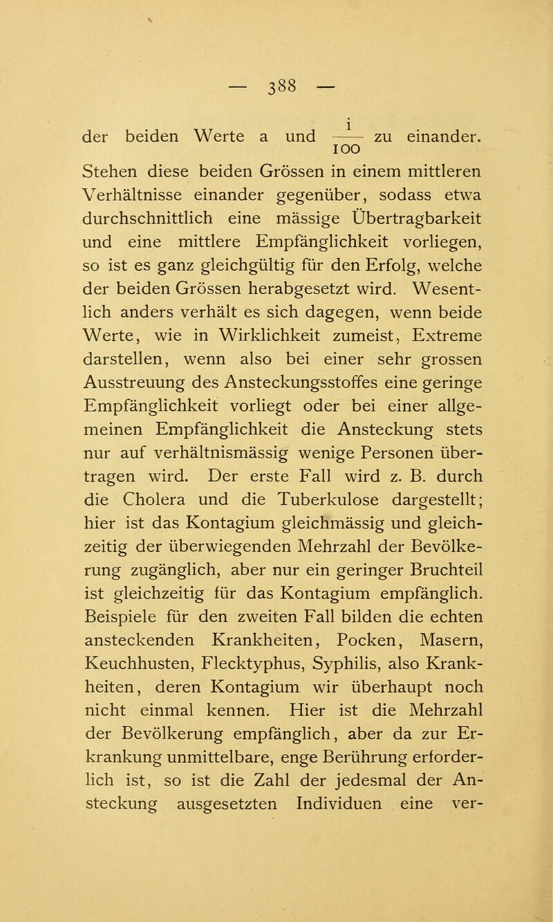 der beiden Werte a und zu einander. lOO Stehen diese beiden Grössen in einem mittleren Verhältnisse einander gegenüber, sodass etwa durchschnittlich eine massige Übertragbarkeit und eine mittlere Empfänglichkeit vorliegen, so ist es ganz gleichgültig für den Erfolg, welche der beiden Grössen herabgesetzt wird. Wesent- lich anders verhält es sich dagegen, wenn beide Werte, wie in Wirklichkeit zumeist, Extreme darstellen, wenn also bei einer sehr grossen Ausstreuung des Ansteckungsstoffes eine geringe Empfänglichkeit vorliegt oder bei einer allge- meinen Empfänglichkeit die Ansteckung stets nur auf verhältnismässig wenige Personen über- tragen wird. Der erste Fall wird z. B. durch die Cholera und die Tuberkulose dargestellt; hier ist das Kontagium gleichmässig und gleich- zeitig der überwiegenden Mehrzahl der Bevölke- rung zugänglich, aber nur ein geringer Bruchteil ist gleichzeitig für das Kontagium empfänglich. Beispiele für den zweiten Fall bilden die echten ansteckenden Krankheiten, Pocken, Masern, Keuchhusten, Flecktyphus, Syphilis, also Krank- heiten, deren Kontagium wir überhaupt noch nicht einmal kennen. Hier ist die Mehrzahl der Bevölkerung empfänglich, aber da zur Er- krankung unmittelbare, enge Berührung erforder- lich ist, so ist die Zahl der jedesmal der An- steckung ausgesetzten Individuen eine ver-
