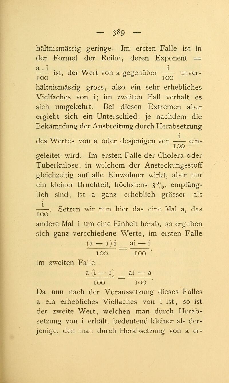 hältnismässig geringe. Im ersten Falle ist in der Formel der Reihe, deren Exponent = ^— ist, der Wert von a gegenüber unver- lOO ^ ^ lOO hältnismässig gross, also ein sehr erhebliches Vielfaches von i; im zweiten Fall verhält es sich umgekehrt. Bei diesen Extremen aber ergiebt sich ein Unterschied, je nachdem die Bekämpfung der Ausbreitung durch Herabsetzung des Wertes von a oder desjenisjen von ein- •' ^ 100 geleitet wird. Im ersten Falle der Cholera oder Tuberkulose, in welchem der Ansteckungsstoff gleichzeitig auf alle Einwohner wirkt, aber nur ein kleiner Bruchteil, höchstens 3^/0, empfäng- lich sind, ist a ganz erheblich grösser als . Setzen wir nun hier das eine Mal a, das 100 andere Mal i um eine Einheit herab, so ergeben sich ganz verschiedene Werte, im ersten Falle (a —• i) i ai — i 100 100 ' im zweiten Falle a (i — i) ai — a 100 100 Da nun nach der Voraussetzung dieses Falles a ein erhebliches Vielfaches von i ist, so ist der zweite Wert, welchen man durch Herab- setzung von i erhält, bedeutend kleiner als der- jenige, den man durch Herabsetzung von a er-