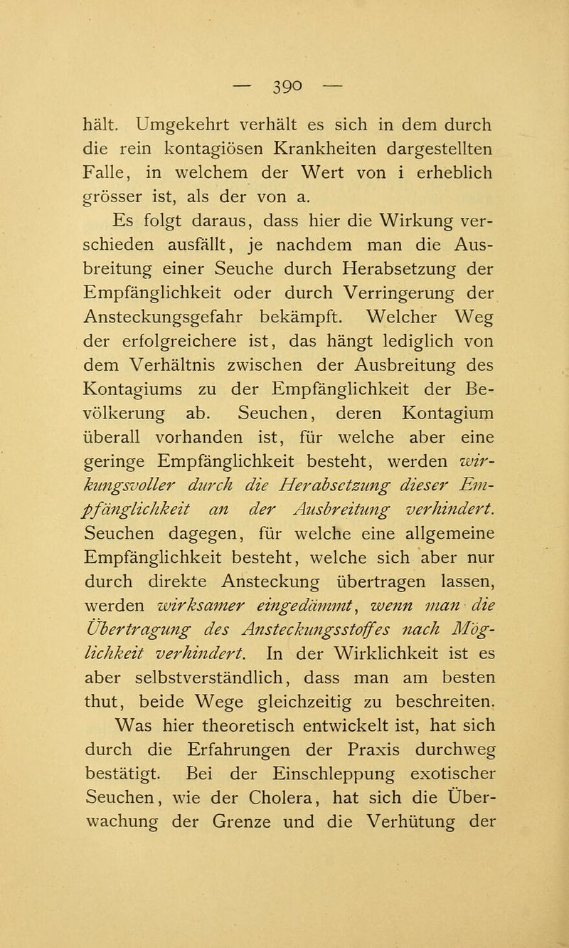 hält. Umgekehrt verhält es sich in dem durch die rein kontagiösen Krankheiten dargestellten Falle, in welchem der Wert von i erheblich grösser ist, als der von a. Es folgt daraus, dass hier die Wirkung ver- schieden ausfällt, je nachdem man die Aus- breitung einer Seuche durch Herabsetzung der Empfänglichkeit oder durch Verringerung der Ansteckungsgefahr bekämpft. Welcher Weg der erfolgreichere ist, das hängt ledigHch von dem Verhältnis zwischen der Ausbreitung des Kontagiums zu der Empfänglichkeit der Be- völkerung ab. Seuchen, deren Kontagium überall vorhanden ist, für welche aber eine geringe Empfänglichkeit besteht, werden wir- kungsvoller durch die Herabsetzung dieser Em- pfänglichkeit an der Ausbreitimg verhifidert. Seuchen dagegen, für welche eine allgemeine Empfänglichkeit besteht, welche sich aber nur durch direkte Ansteckung übertragen lassen, werden wirksamer eingedämmt^ wenn man die Übertragung des Ansteckimgsstoffes nach Mög- lichkeit verhhidert. In der Wirklichkeit ist es aber selbstverständlich, dass man am besten thut, beide Wege gleichzeitig zu beschreiten. Was hier theoretisch entwickelt ist, hat sich durch die Erfahrungen der Praxis durchweg bestätigt. Bei der Einschleppung exotischer Seuchen, wie der Cholera, hat sich die Über- wachung der Grenze und die Verhütung der