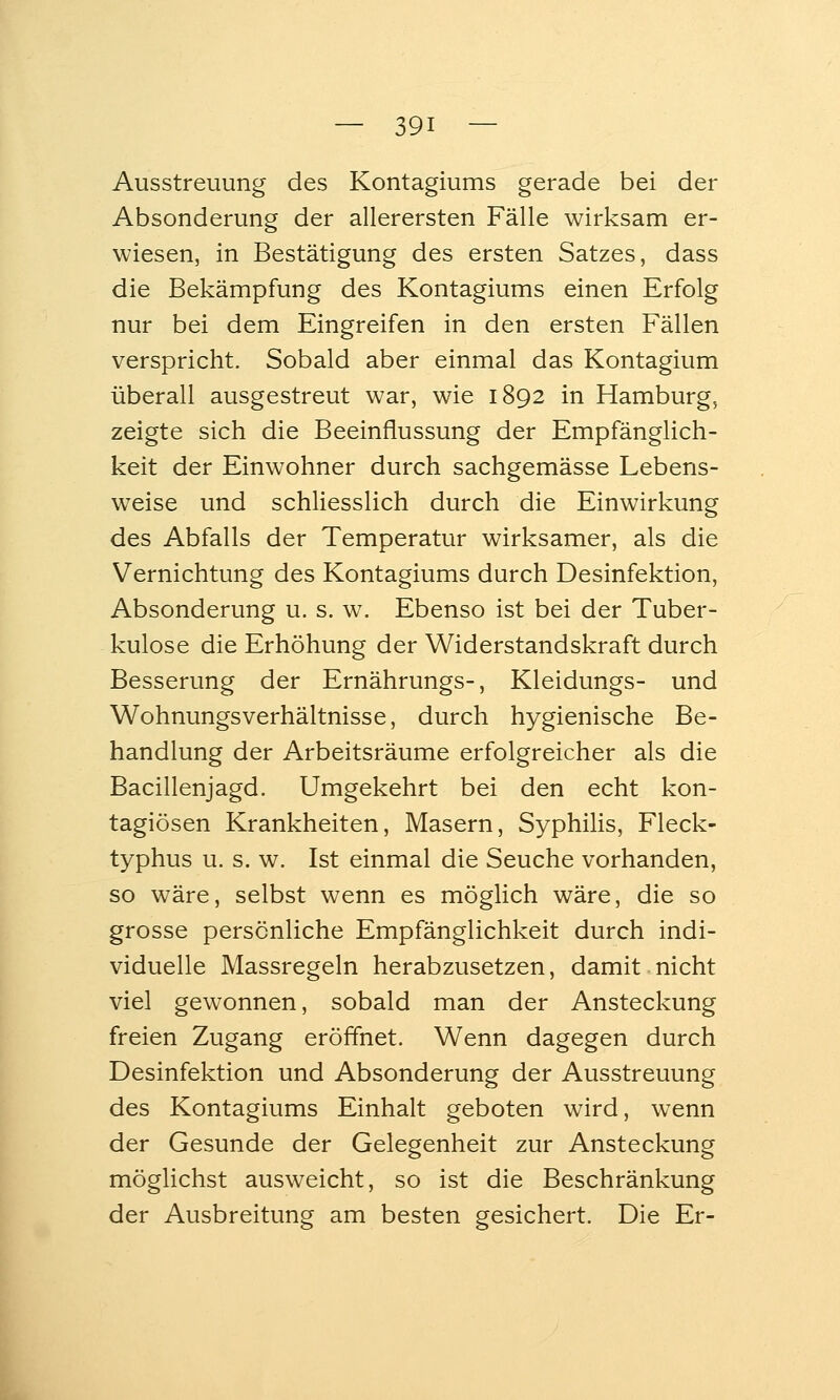 Ausstreuung des Kontagiums gerade bei der Absonderung der allerersten Fälle wirksam er- wiesen, in Bestätigung des ersten Satzes, dass die Bekämpfung des Kontagiums einen Erfolg nur bei dem Eingreifen in den ersten Fällen verspricht. Sobald aber einmal das Kontagium überall ausgestreut war, wie 1892 in Hamburg, zeigte sich die Beeinflussung der Empfänglich- keit der Einwohner durch sachgemässe Lebens- weise und schliesslich durch die Einwirkung des Abfalls der Temperatur wirksamer, als die Vernichtung des Kontagiums durch Desinfektion, Absonderung u. s. w. Ebenso ist bei der Tuber- kulose die Erhöhung der Widerstandskraft durch Besserung der Ernährungs-, Kleidungs- und Wohnungsverhältnisse, durch hygienische Be- handlung der Arbeitsräume erfolgreicher als die Bacillenjagd. Umgekehrt bei den echt kon- tagiösen Krankheiten, Masern, Syphilis, Fleck- typhus u. s. w. Ist einmal die Seuche vorhanden, so wäre, selbst wenn es möglich wäre, die so grosse persönliche Empfänglichkeit durch indi- viduelle Massregeln herabzusetzen, damit nicht viel gewonnen, sobald man der Ansteckung freien Zugang eröffnet. Wenn dagegen durch Desinfektion und Absonderung der Ausstreuung des Kontagiums Einhalt geboten wird, wenn der Gesunde der Gelegenheit zur Ansteckung möglichst ausweicht, so ist die Beschränkung der Ausbreitung am besten gesichert. Die Er-