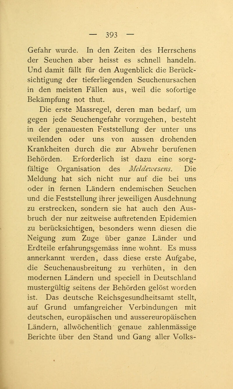 Gefahr wurde. In den Zeiten des Herrschens der Seuchen aber heisst es schnell handeln. Und damit fällt für den Augenblick die Berück- sichtigung der tieferliegenden Seuchenursachen in den meisten Fällen aus, weil die sofortige Bekämpfung not thut. Die erste Massregel, deren man bedarf, um gegen jede Seuchengefahr vorzugehen, besteht in der genauesten Feststellung der unter uns weilenden oder uns von aussen drohenden Krankheiten durch die zur Abwehr berufenen Behörden. Erforderlich ist dazu eine sorg- fältige Organisation des Meldewesens. Die Meldung hat sich nicht nur auf die bei uns oder in fernen Ländern endemischen Seuchen und die Feststellung ihrer jeweihgen Ausdehnung zu erstrecken, sondern sie hat auch den Aus- bruch der nur zeitweise auftretenden Epidemien zu berücksichtigen, besonders wenn diesen die Neigung zum Zuge über ganze Länder und Erdteile erfahrungsgemäss inne wohnt. Es muss annerkannt werden, dass diese erste Aufgabe, die Seuchenausbreitung zu verhüten, in den modernen Ländern und speciell in Deutschland mustergültig seitens der Behörden gelöst worden ist. Das deutsche Reichsgesundheitsamt stellt, auf Grund umfangreicher Verbindungen mit deutschen, europäischen und aussereuropäischen Ländern, allwöchentlich genaue zahlenmässige Berichte über den Stand und Gang aller Volks-