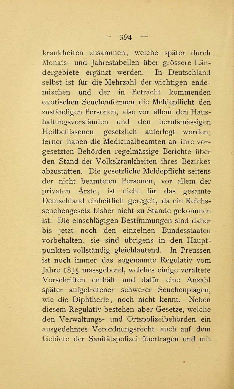 krankheiten zusammen, welche später durch Monats- und Jahrestabellen über grössere Län- dergebiete ergänzt werden. In Deutschland selbst ist für die Mehrzahl der wichtigen ende- mischen und der in Betracht kommenden exotischen Seuchenformen die Meldepflicht den zuständigen Personen, also vor allem den Haus- haltungsvorständen und den berufsmässigen Heilbeflissenen gesetzlich auferlegt worden; ferner haben die Medicinalbeamten an ihre vor- gesetzten Behörden regelmässige Berichte über den Stand der Volkskrankheiten ihres Bezirkes abzustatten. Die gesetzliche Meldepflicht seitens der nicht beamteten Personen, vor allem der privaten Ärzte, ist nicht für das gesamte Deutschland einheitlich geregelt, da ein Reichs- seuchengesetz bisher nicht zu Stande gekommen ist. Die einschlägigen Bestimmungen sind daher bis jetzt noch den einzelnen Bundesstaaten vorbehalten, sie sind übrigens in den Haupt- punkten vollständig gleichlautend. In Preussen ist noch immer das sogenannte Regulativ vom Jahre 1835 niassgebend, welches einige veraltete Vorschriften enthält und dafür eine Anzahl später aufgetretener schwerer Seuchenplagen, wie die Diphtherie, noch nicht kennt. Neben diesem Regulativ bestehen aber Gesetze, welche den Verwaltungs- und Ortspolizeibehörden ein ausgedehntes Verordnungsrecht auch auf dem Gebiete der Sanitätspolizei übertragen und mit