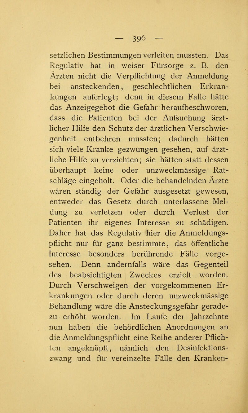 setzlichen Bestimmungen verleiten mussten. Das Regulativ hat in weiser Fürsorge z. B. den Ärzten nicht die Verpflichtung der Anmeldung bei ansteckenden, geschlechtlichen Erkran- kungen auferlegt; denn in diesem Falle hätte das Anzeigegebot die Gefahr heraufbeschworen, dass die Patienten bei der Aufsuchung ärzt- licher Hilfe den Schutz der ärztlichen Verschwie- genheit entbehren mussten; dadurch hätten sich viele Kranke gezwungen gesehen, auf ärzt- liche Hilfe zu verzichten; sie hätten statt dessen überhaupt keine oder unzweckmässige Rat- schläge eingeholt. Oder die behandelnden Ärzte wären ständig der Gefahr ausgesetzt gewesen, entweder das Gesetz durch unterlassene Mel- dung zu verletzen oder durch Verlust der Patienten ihr eigenes Interesse zu schädigen. Daher hat das Regulativ hier die Anmeldungs- pflicht nur für ganz bestimmte, das öffentliche Interesse besonders berührende Fälle vorge- sehen. Denn andernfalls wäre das Gegenteil des beabsichtigten Zweckes erzielt worden. Durch Verschweigen der vorgekommenen Er- krankungen oder durch deren unzweckmässige Behandlung wäre die Ansteckungsgefahr gerade- zu erhöht worden. Im Laufe der Jahrzehnte nun haben die behördlichen Anordnungen an die Anmeldungspflicht eine Reihe anderer Pflich- ten angeknüpft, nämlich den Desinfektions- zwang und für vereinzelte Fälle den Kranken-