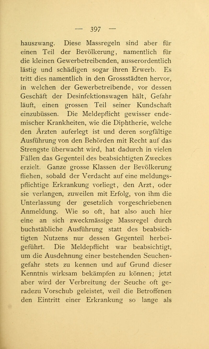 hauszwang. Diese Massregeln sind aber für einen Teil der Bevölkerung, namentlich für die kleinen Gewerbetreibenden, ausserordentlich lästig und schädigen sogar ihren Erwerb. Es tritt dies namentlich in den Grossstädten hervor, in welchen der Gewerbetreibende, vor dessen Geschäft der Desinfektionswagen hält, Gefahr läuft, einen grossen Teil seiner Kundschaft einzubüssen. Die Meldepflicht gewisser ende- mischer Krankheiten, wie die Diphtherie, welche den Ärzten auferlegt ist und deren sorgfältige Ausführung von den Behörden mit Recht auf das Strengste überwacht wird, hat dadurch in vielen Fällen das Gegenteil des beabsichtigten Zweckes erzielt. Ganze grosse Klassen der Bevölkerung fliehen, sobald der Verdacht auf eine meldungs- pflichtige Erkrankung vorliegt, den Arzt, oder sie verlangen, zuweilen mit Erfolg, von ihm die Unterlassung der gesetzlich vorgeschriebenen Anmeldung. Wie so oft, hat also auch hier eine an sich zweckmässige Massregel durch buchstäbliche Ausführung statt des beabsich- tigten Nutzens nur dessen Gegenteil herbei- geführt. Die Meldepflicht war beabsichtigt, um die Ausdehnung einer bestehenden Seuchen- gefahr stets zu kennen und auf Grund dieser Kenntnis wirksam bekämpfen zu können; jetzt aber wird der Verbreitung der Seuche oft ge- radezu Vorschub geleistet, weil die Betroffenen den Eintritt einer Erkrankung so lange als