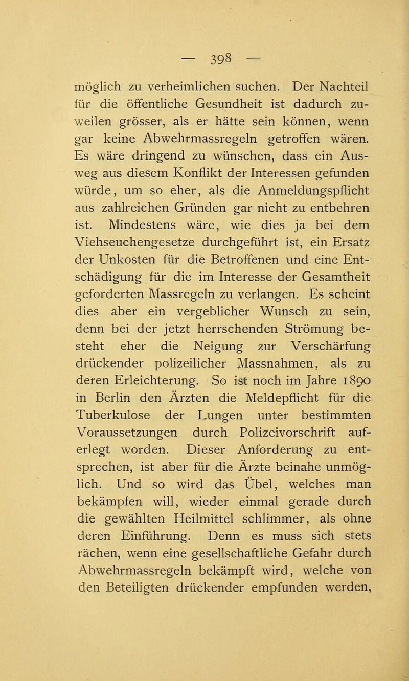 möglich zu verheimlichen suchen. Der Nachteil für die öffentliche Gesundheit ist dadurch zu- weilen grösser, als er hätte sein können, wenn gar keine Abwehrmassregeln getroffen wären. Es wäre dringend zu wünschen, dass ein Aus- weg aus diesem Konflikt der Interessen gefunden würde, um so eher, als die Anmeldungspflicht aus zahlreichen Gründen gar nicht zu entbehren ist. Mindestens wäre, wie dies ja bei dem Viehseuchengesetze durchgeführt ist, ein Ersatz der Unkosten für die Betroffenen und eine Ent- schädigung für die im Interesse der Gesamtheit geforderten Massregeln zu verlangen. Es scheint dies aber ein vergeblicher Wunsch zu sein, denn bei der jetzt herrschenden Strömung be- steht eher die Neigung zur Verschärfung drückender polizeilicher Massnahmen, als zu deren Erleichterung. So ist noch im Jahre 1890 in Berlin den Ärzten die Meldepflicht für die Tuberkulose der Lungen unter bestimmten Voraussetzungen durch Polizeivorschrift auf- erlegt worden. Dieser Anforderung zu ent- sprechen, ist aber für die Ärzte beinahe unmög- lich. Und so wird das Übel, welches man bekämpfen will, wieder einmal gerade durch die gewählten Heilmittel schlimmer, als ohne deren Einführung. Denn es muss sich stets rächen, wenn eine gesellschaftliche Gefahr durch Abwehrmassregeln bekämpft wird, welche von den Beteiligten drückender empfunden werden.