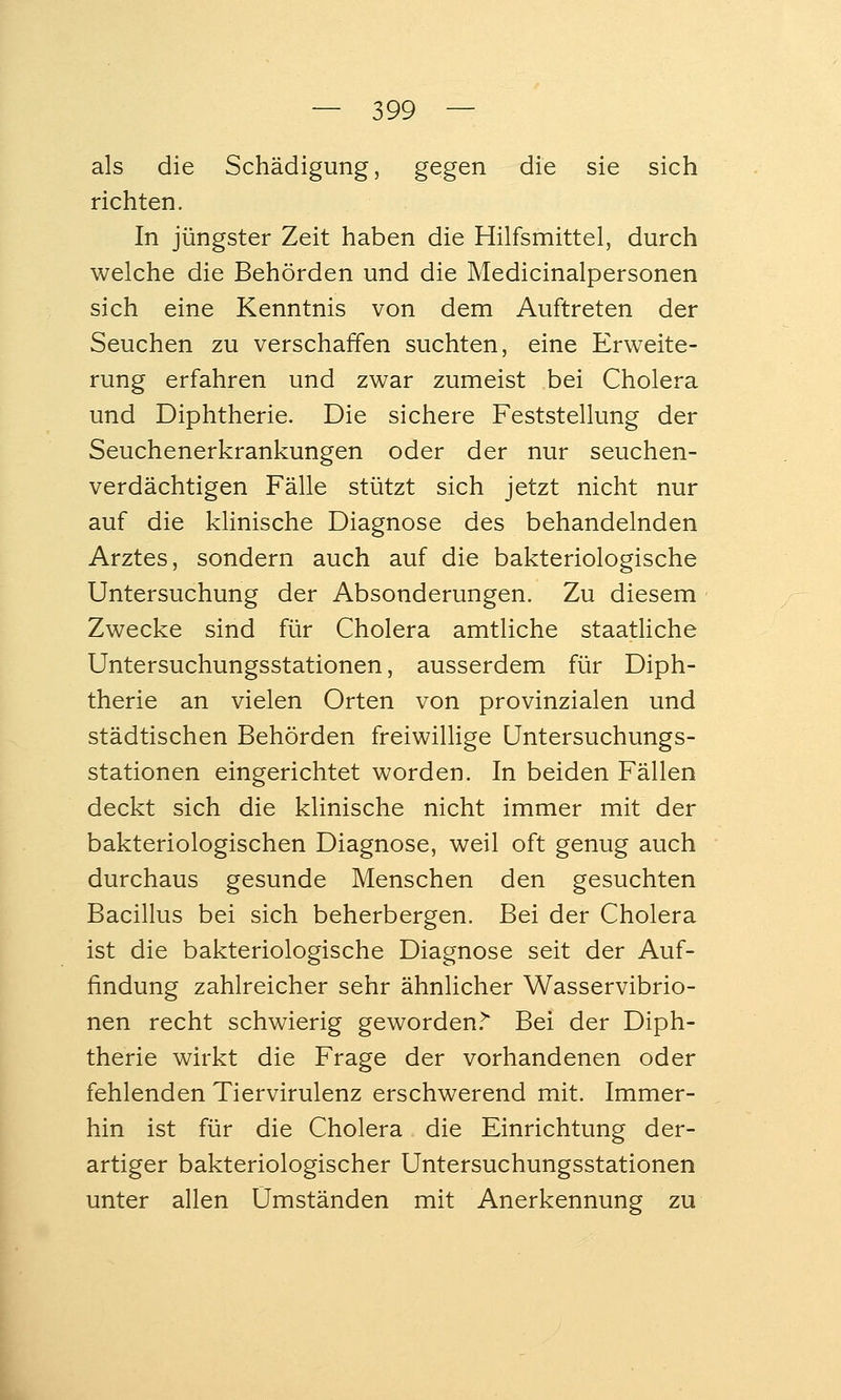 als die Schädigung, gegen die sie sich richten. In jüngster Zeit haben die Hilfsmittel, durch welche die Behörden und die Medicinalpersonen sich eine Kenntnis von dem Auftreten der Seuchen zu verschaffen suchten, eine Erweite- rung erfahren und zwar zumeist bei Cholera und Diphtherie. Die sichere Feststellung der Seuchenerkrankungen oder der nur seuchen- verdächtigen Fälle stützt sich jetzt nicht nur auf die klinische Diagnose des behandelnden Arztes, sondern auch auf die bakteriologische Untersuchung der Absonderungen. Zu diesem Zwecke sind für Cholera amtliche staatliche Untersuchungsstationen, ausserdem für Diph- therie an vielen Orten von provinzialen und städtischen Behörden freiwillige Untersuchungs- stationen eingerichtet worden. In beiden Fällen deckt sich die klinische nicht immer mit der bakteriologischen Diagnose, weil oft genug auch durchaus gesunde Menschen den gesuchten Bacillus bei sich beherbergen. Bei der Cholera ist die bakteriologische Diagnose seit der Auf- findung zahlreicher sehr ähnlicher Wasservibrio- nen recht schwierig geworden.^ Bei der Diph- therie wirkt die Frage der vorhandenen oder fehlenden Tiervirulenz erschwerend mit. Immer- hin ist für die Cholera die Einrichtung der- artiger bakteriologischer Untersuchungsstationen unter allen Umständen mit Anerkennung zu