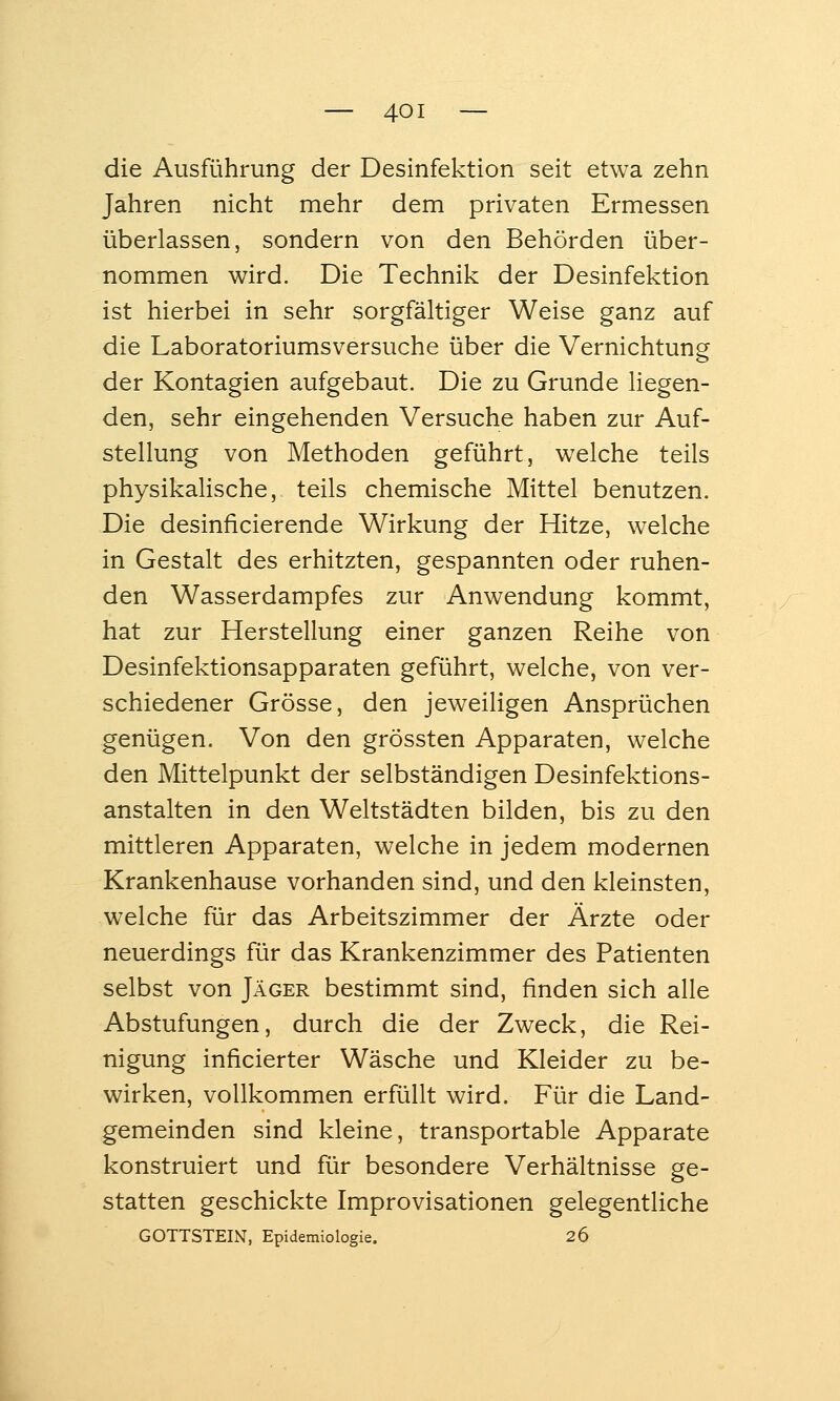 die Ausführung der Desinfektion seit etwa zehn Jahren nicht mehr dem privaten Ermessen überlassen, sondern von den Behörden über- nommen wird. Die Technik der Desinfektion ist hierbei in sehr sorgfältiger Weise ganz auf die Laboratoriumsversuche über die Vernichtung o der Kontagien aufgebaut. Die zu Grunde liegen- den, sehr eingehenden Versuche haben zur Auf- stellung von Methoden geführt, welche teils physikalische, teils chemische Mittel benutzen. Die desinficierende Wirkung der Hitze, welche in Gestalt des erhitzten, gespannten oder ruhen- den Wasserdampfes zur Anwendung kommt, hat zur Herstellung einer ganzen Reihe von Desinfektionsapparaten geführt, welche, von ver- schiedener Grösse, den jeweiligen Ansprüchen genügen. Von den grössten Apparaten, welche den Mittelpunkt der selbständigen Desinfektions- anstalten in den Weltstädten bilden, bis zu den mittleren Apparaten, welche in jedem modernen Krankenhause vorhanden sind, und den kleinsten, welche für das Arbeitszimmer der Ärzte oder neuerdings für das Krankenzimmer des Patienten selbst von Jäger bestimmt sind, finden sich alle Abstufungen, durch die der Zweck, die Rei- nigung inficierter Wäsche und Kleider zu be- wirken, vollkommen erfüllt wird. Für die Land- gemeinden sind kleine, transportable Apparate konstruiert und für besondere Verhältnisse ge- statten geschickte Improvisationen gelegentliche GOTTSTEIN, Epidemiologie. 26