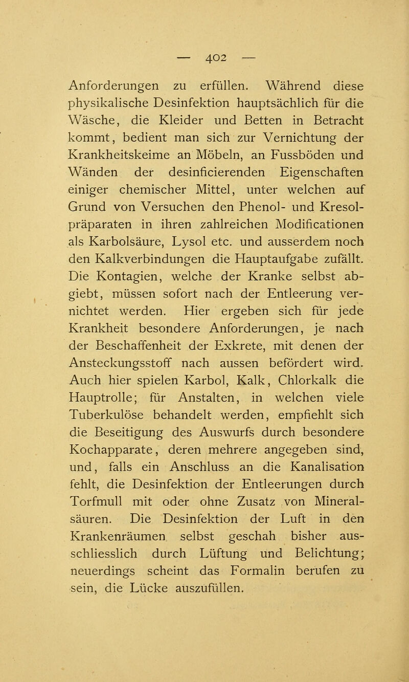 Anforderungen zu erfüllen. Während diese physikalische Desinfektion hauptsächlich für die Wäsche, die Kleider und Betten in Betracht kommt, bedient man sich zur Vernichtung der Krankheitskeime an Möbeln, an Fussböden und Wänden der desinficierenden Eigenschaften einiger chemischer Mittel, unter welchen auf Grund von Versuchen den Phenol- und Kresol- präparaten in ihren zahlreichen Modificationen als Karbolsäure, Lysol etc. und ausserdem noch den Kalkverbindungen die Hauptaufgabe zufällt. Die Kontagien, welche der Kranke selbst ab- giebt, müssen sofort nach der Entleerung ver- nichtet werden. Hier ergeben sich für jede Krankheit besondere Anforderungen, je nach der Beschaffenheit der Exkrete, mit denen der Ansteckungsstoff nach aussen befördert wird. Auch hier spielen Karbol, Kalk, Chlorkalk die Hauptrolle; für Anstalten, in welchen viele Tuberkulöse behandelt werden, empfiehlt sich die Beseitigung des Auswurfs durch besondere Kochapparate, deren mehrere angegeben sind, und, falls ein Anschluss an die Kanalisation fehlt, die Desinfektion der Entleerungen durch Torfmull mit oder ohne Zusatz von Mineral- säuren. Die Desinfektion der Luft in den Krankenräumen selbst geschah bisher aus- schUessHch durch Lüftung und Belichtung; neuerdings scheint das Formalin berufen zu sein, die Lücke auszufüllen.
