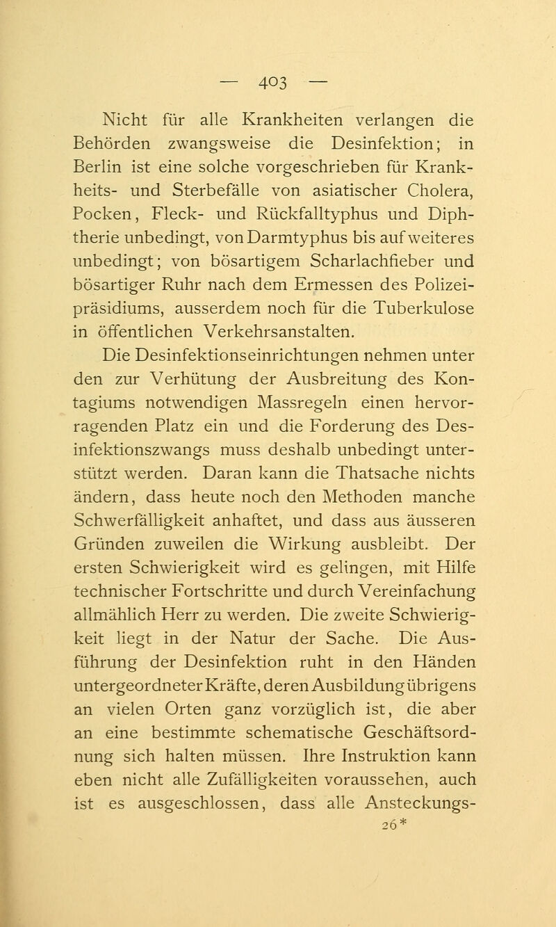 Nicht für alle Krankheiten verlangen die Behörden zwangsweise die Desinfektion; in Berlin ist eine solche vorgeschrieben für Krank- heits- und Sterbefälle von asiatischer Cholera, Pocken, Fleck- und Rückfalltyphus und Diph- therie unbedingt, von Darmtyphus bis auf weiteres unbedingt; von bösartigem Scharlachfieber und bösartiger Ruhr nach dem Ermessen des Polizei- präsidiums, ausserdem noch für die Tuberkulose in öffentlichen Verkehrsanstalten. Die Desinfektionseinrichtungen nehmen unter den zur Verhütung der Ausbreitung des Kon- tagiums notwendigen Massregeln einen hervor- ragenden Platz ein und die Forderung des Des- infektionszwangs muss deshalb unbedingt unter- stützt werden. Daran kann die Thatsache nichts ändern, dass heute noch den Methoden manche Schwerfälligkeit anhaftet, und dass aus äusseren Gründen zuweilen die Wirkung ausbleibt. Der ersten Schwierigkeit wird es gelingen, mit Hilfe technischer Fortschritte und durch Vereinfachung allmählich Herr zu werden. Die zweite Schwierig- keit liegt in der Natur der Sache. Die Aus- führung der Desinfektion ruht in den Händen untergeordneter Kräfte, deren Ausbildungübrigens an vielen Orten ganz vorzüglich ist, die aber an eine bestimmte schematische Geschäftsord- nung sich halten müssen. Ihre Instruktion kann eben nicht alle Zufälligkeiten voraussehen, auch ist es ausgeschlossen, dass alle Ansteckungs- 26*
