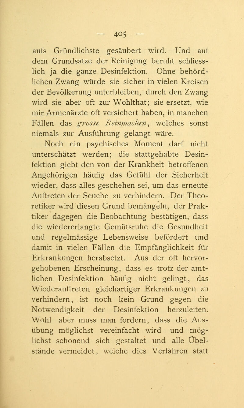 aufs Gründlichste gesäubert wird. Und auf dem Grundsatze der Reinigung beruht schliess- lich ja die ganze Desinfektion. Ohne behörd- lichen Zwang würde sie sicher in vielen Kreisen der Bevölkerung unterbleiben, durch den Zwang wird sie aber oft zur Wohlthat; sie ersetzt, wie mir Armenärzte oft versichert haben, in manchen Fällen das grosse Reiftmachen, welches sonst niemals zur Ausführung gelangt wäre. Noch ein psychisches Moment darf nicht unterschätzt werden; die stattgehabte Desin- fektion giebt den von der Krankheit betroffenen Angehörigen häufig das Gefühl der Sicherheit wieder, dass alles geschehen sei, um das erneute Auftreten der Seuche zu verhindern. Der Theo- retiker wird diesen Grund bemängeln, der Prak- tiker dagegen die Beobachtung bestätigen, dass die wiedererlangte Gemütsruhe die Gesundheit und regelmässige Lebensweise befördert und damit in vielen Fällen die Empfänglichkeit für Erkrankungen herabsetzt. Aus der oft hervor- gehobenen Erscheinung, dass es trotz der amt- lichen Desinfektion häufig nicht gelingt, das Wiederauftreten gleichartiger Erkrankungen zu verhindern, ist noch kein Grund gegen die Notwendigkeit der Desinfektion herzuleiten. Wohl aber muss man fordern, dass die Aus- übung möglichst vereinfacht wird und mög- lichst schonend sich gestaltet und alle Obel- stände vermeidet, welche dies Verfahren statt