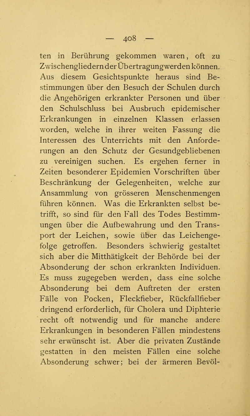 ten in Berührung gekommen waren, oft zu Zwischengliedernder Übertragungwerden können. Aus diesem Gesichtspunkte heraus sind Be- stimmungen über den Besuch der Schulen durch die Angehörigen erkrankter Personen und über den Schulschluss bei Ausbruch epidemischer Erkrankungen in einzelnen Klassen erlassen worden, welche in ihrer weiten Fassung die Interessen des Unterrichts mit den Anforde- rungen an den Schutz der Gesundgebliebenen zu vereinigen suchen. Es ergehen ferner in Zeiten besonderer Epidemien Vorschriften über Beschränkung der Gelegenheiten, welche zur Ansammlung von grösseren Menschenmengen führen können. Was die Erkrankten selbst be- trifft, so sind für den Fall des Todes Bestimm- ungen über die Aufbewahrung und den Trans- port der Leichen, sowie über das Leichenge- folge getroffen. Besonders schwierig gestaltet sich aber die Mitthätigkeit der Behörde bei der Absonderung der schon erkrankten Individuen. Es muss zugegeben werden, dass eine solche Absonderung bei dem Auftreten der ersten Fälle von Pocken, Fleckfieber, Rückfallfieber dringend erforderlich, für Cholera und Diphterie recht oft notwendig und für manche andere Erkrankungen in besonderen Fällen mindestens sehr erwünscht ist. Aber die privaten Zustände gestatten in den meisten Fällen eine solche Absonderung schwer; bei der ärmeren Bevöl-