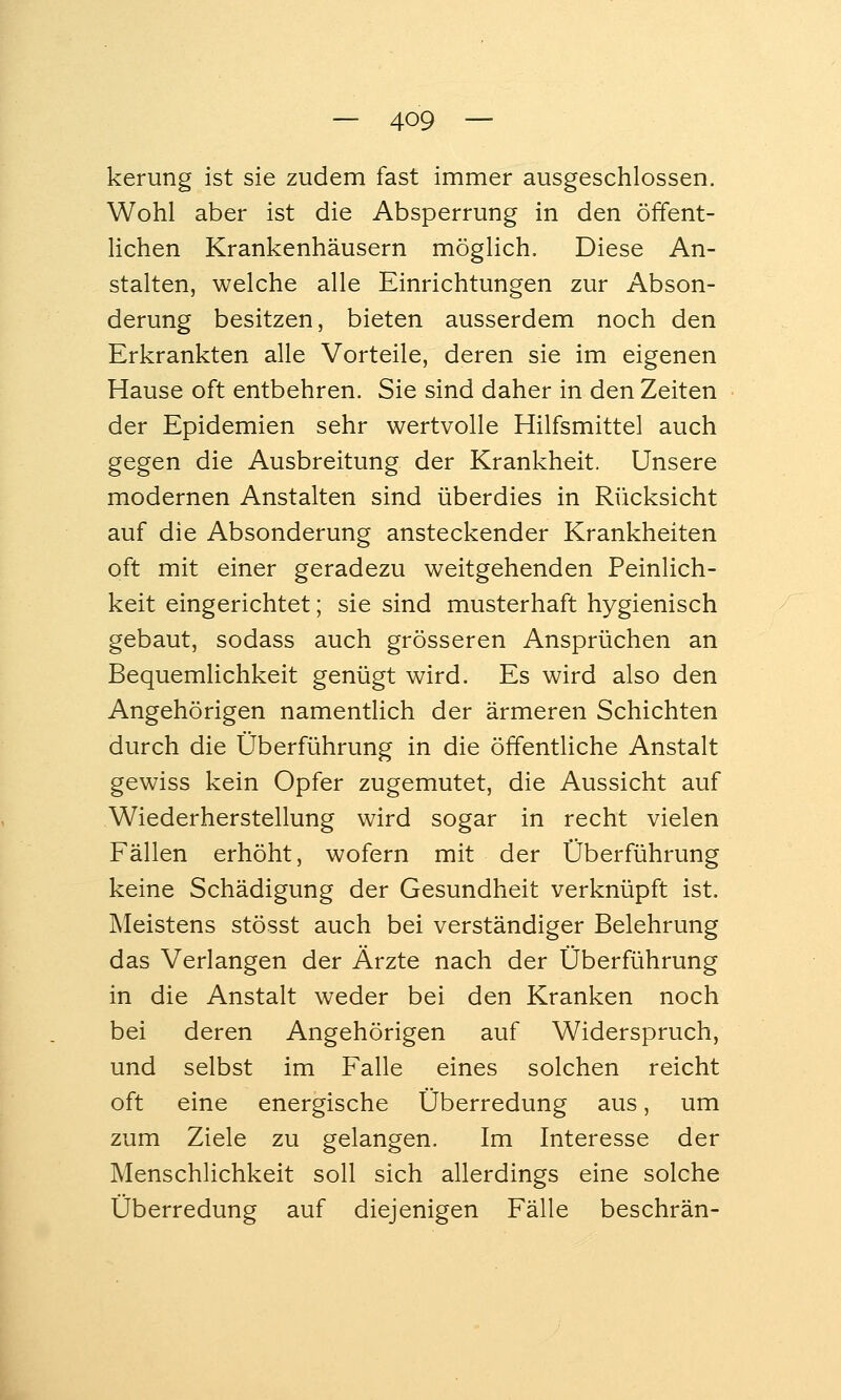 kerung ist sie zudem fast immer ausgeschlossen. Wohl aber ist die Absperrung in den öffent- Hchen Krankenhäusern möglich. Diese An- stalten, welche alle Einrichtungen zur Abson- derung besitzen, bieten ausserdem noch den Erkrankten alle Vorteile, deren sie im eigenen Hause oft entbehren. Sie sind daher in den Zeiten der Epidemien sehr wertvolle Hilfsmittel auch gegen die Ausbreitung der Krankheit. Unsere modernen Anstalten sind überdies in Rücksicht auf die Absonderung ansteckender Krankheiten oft mit einer geradezu weitgehenden Peinlich- keit eingerichtet; sie sind musterhaft hygienisch gebaut, sodass auch grösseren Ansprüchen an Bequemlichkeit genügt wird. Es wird also den Angehörigen namentlich der ärmeren Schichten durch die Überführung in die öffentliche Anstalt gewiss kein Opfer zugemutet, die Aussicht auf Wiederherstellung wird sogar in recht vielen Fällen erhöht, wofern mit der Überführung keine Schädigung der Gesundheit verknüpft ist. Meistens stösst auch bei verständiger Belehrung das Verlangen der Ärzte nach der Überführung in die Anstalt weder bei den Kranken noch bei deren Angehörigen auf Widerspruch, und selbst im Falle eines solchen reicht oft eine energische Überredung aus, um zum Ziele zu gelangen. Im Interesse der Menschlichkeit soll sich allerdings eine solche Überredung auf diejenigen Fälle beschrän-