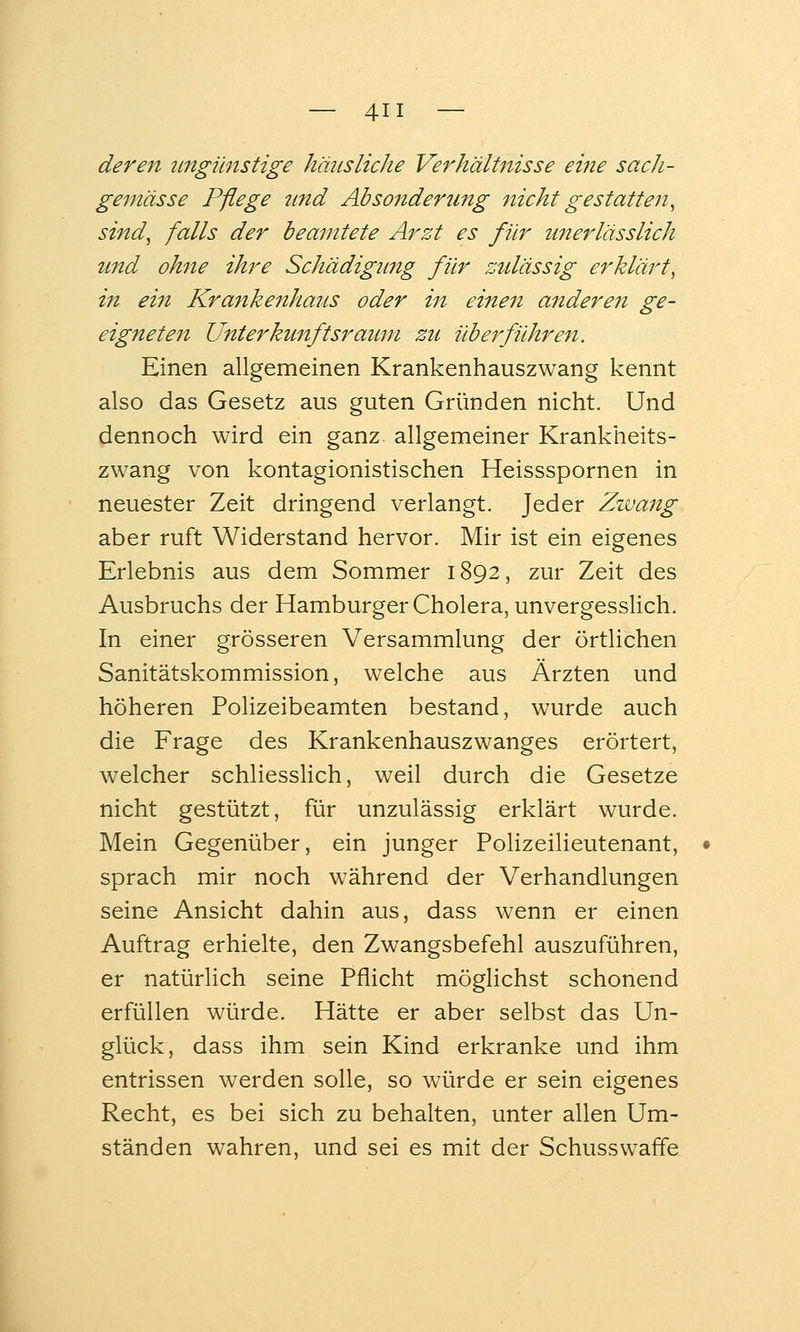 deren tmgünstige häusliche Verhältnisse eine sacJi- gemässe Pflege ttnd Ab sonder tmg nicht gestatten, sind, falls der beamtete Arzt es für unerlässlich und ohne ihre Schädigung für zulässig erklärt, in ein Krankenhaus oder in einen anderen ge- eigneten Unterkunftsrauni zu überführeji. Einen allgemeinen Krankenhauszwang kennt also das Gesetz aus guten Gründen nicht. Und dennoch wird ein ganz allgemeiner Krankheits- zwang von kontagionistischen Heissspornen in neuester Zeit dringend verlangt. Jeder Zwang aber ruft Widerstand hervor. Mir ist ein eigenes Erlebnis aus dem Sommer 1892, zur Zeit des Ausbruchs der Hamburger Cholera, unvergessHch. In einer grösseren Versammlung der örtlichen Sanitätskommission, welche aus Ärzten und höheren Polizeibeamten bestand, wurde auch die Frage des Krankenhauszwanges erörtert, welcher schliesslich, weil durch die Gesetze nicht gestützt, für unzulässig erklärt wurde. Mein Gegenüber, ein junger Polizeilieutenant, sprach mir noch während der Verhandlungen seine Ansicht dahin aus, dass wenn er einen Auftrag erhielte, den Zwangsbefehl auszuführen, er natürlich seine Pflicht möglichst schonend erfüllen würde. Hätte er aber selbst das Un- glück, dass ihm sein Kind erkranke und ihm entrissen werden solle, so würde er sein eigenes Recht, es bei sich zu behalten, unter allen Um- ständen wahren, und sei es mit der Schusswaffe