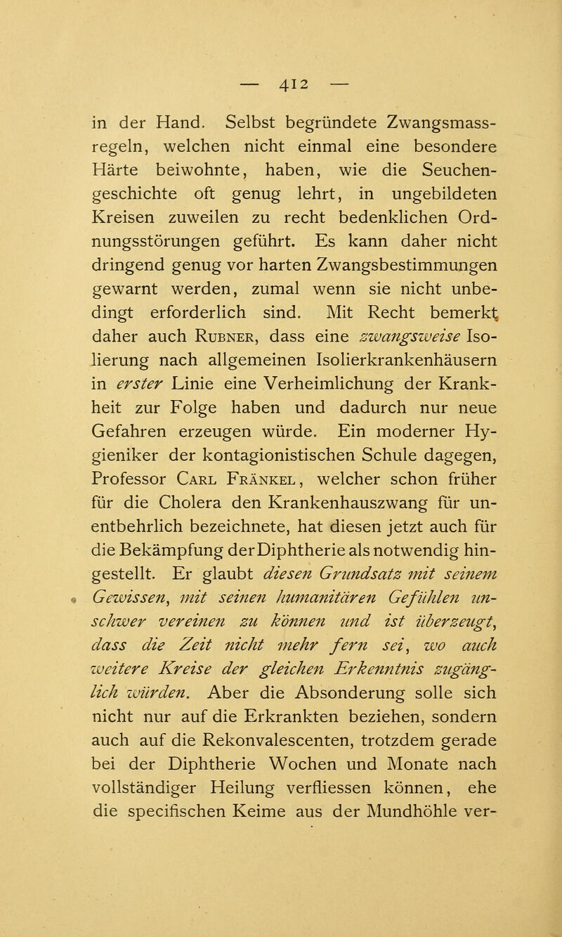 in der Hand. Selbst begründete Zwangsmass- regeln, welchen nicht einmal eine besondere Härte beiwohnte, haben, wie die Seuchen- geschichte oft genug lehrt, in ungebildeten Kreisen zuweilen zu recht bedenklichen Ord- nungsstörungen geführt. Es kann daher nicht dringend genug vor harten Zwangsbestimmungen gewarnt werden, zumal wenn sie nicht unbe- dingt erforderlich sind. Mit Recht bemerkt; daher auch Rubner, dass eine zwangsweise Iso- lierung nach allgemeinen Isolierkrankenhäusern in erster Linie eine Verheimlichung der Krank- heit zur Folge haben und dadurch nur neue Gefahren erzeugen würde. Ein moderner Hy- gieniker der kontagionistischen Schule dagegen, Professor Carl Fränkel, welcher schon früher für die Cholera den Krankenhauszwang für un- entbehrlich bezeichnete, hat diesen jetzt auch für die Bekämpfung derDiphtherie als notwendig hin- gestellt. Er glaubt diesen Grundsatz mit seinem Gewissen^ mit seinen humanitären Gefühlen un- schwer vereinen zu können imd ist überzeugt^ dass die Zeit nicht mehr fern sei, wo auch weitere Kreise der gleichen Erkenntnis zugäng- lich luürden. Aber die Absonderung solle sich nicht nur auf die Erkrankten beziehen, sondern auch auf die Rekonvalescenten, trotzdem gerade bei der Diphtherie Wochen und Monate nach vollständiger Heilung verfliessen können, ehe die specifischen Keime aus der Mundhöhle ver-