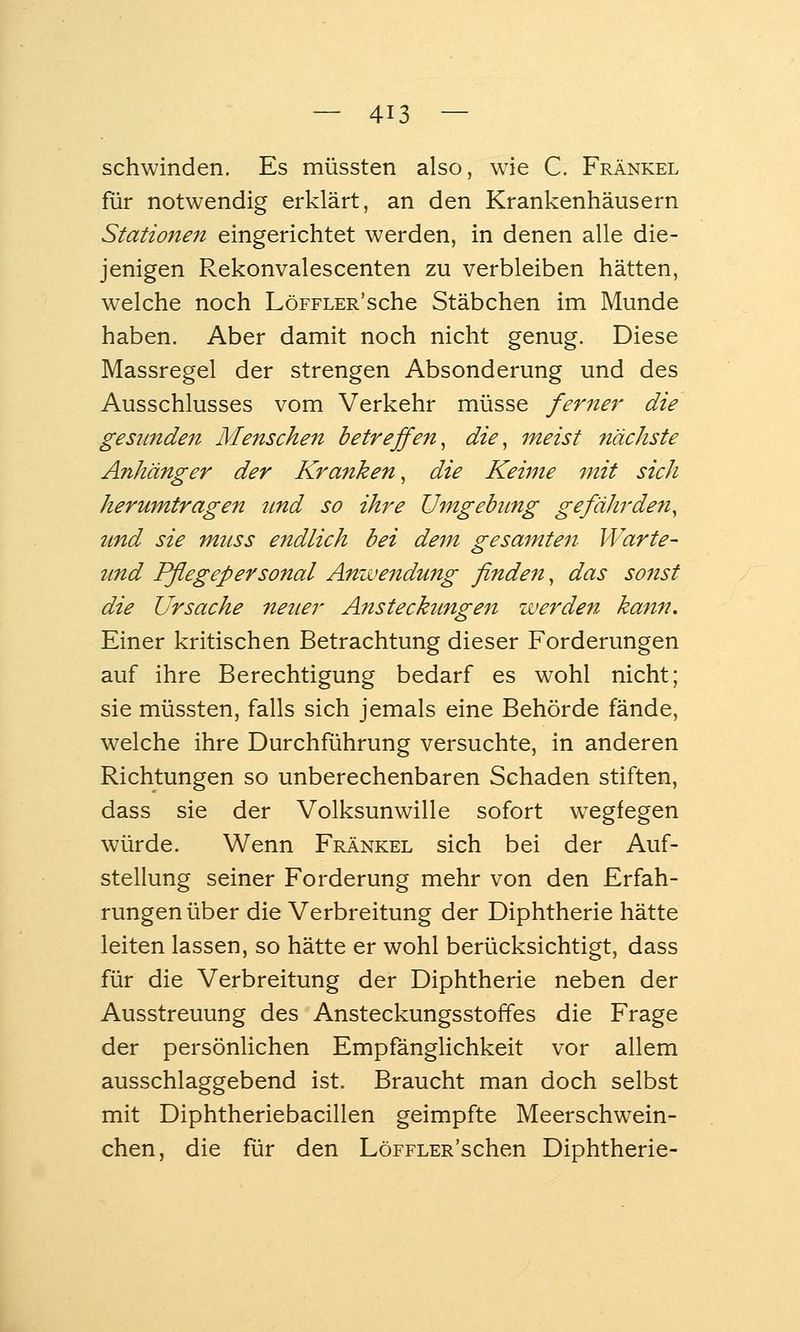 schwinden. Es müssten also, wie C. Fränkel für notwendig erklärt, an den Krankenhäusern Statio7ien eingerichtet werden, in denen alle die- jenigen Rekonvalescenten zu verbleiben hätten, welche noch LöFFLER'sche Stäbchen im Munde haben. Aber damit noch nicht genug. Diese Massregel der strengen Absonderung und des Ausschlusses vom Verkehr müsse ferner die gesunden Menschen betreffen^ die, meist nächste Anhänger der Kranken, die Keime mit sich herumtragen tind so ihre Umgebimg gefährden, und sie muss endlich bei dem gesamten Warte- tmd Pflegepersonal Anwendung finden, das sonst die Ursache neuer Ansteckungen werden kann. Einer kritischen Betrachtung dieser Forderungen auf ihre Berechtigung bedarf es wohl nicht; sie müssten, falls sich jemals eine Behörde fände, welche ihre Durchführung versuchte, in anderen Richtungen so unberechenbaren Schaden stiften, dass sie der Volksunwille sofort w^egfegen würde. Wenn Fränkel sich bei der Auf- stellung seiner Forderung mehr von den Erfah- rungen über die Verbreitung der Diphtherie hätte leiten lassen, so hätte er wohl berücksichtigt, dass für die Verbreitung der Diphtherie neben der Ausstreuung des Ansteckungsstoffes die Frage der persönlichen Empfänglichkeit vor allem ausschlaggebend ist. Braucht man doch selbst mit Diphtheriebacillen geimpfte Meerschwein- chen, die für den LöFFLER'schen Diphtherie-