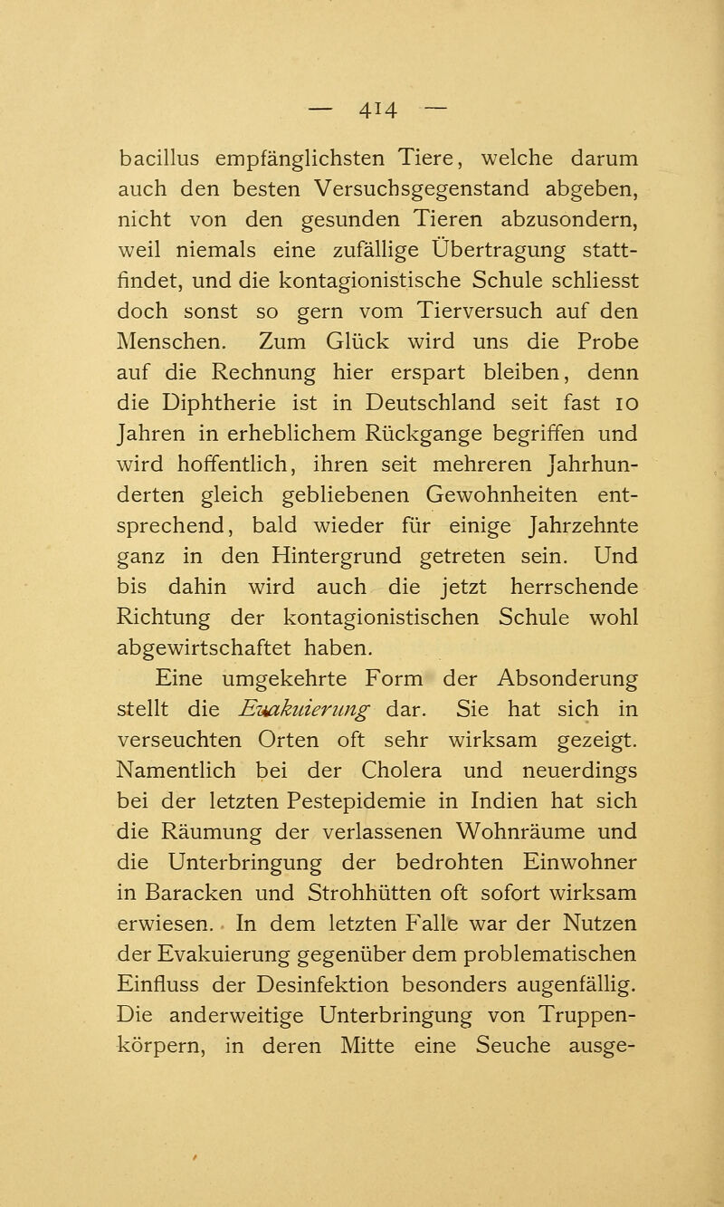 bacillus empfänglichsten Tiere, welche darum auch den besten Versuchsgegenstand abgeben, nicht von den gesunden Tieren abzusondern, weil niemals eine zufälHge Übertragung statt- findet, und die kontagionistische Schule schliesst doch sonst so gern vom Tierversuch auf den Menschen. Zum Glück wird uns die Probe auf die Rechnung hier erspart bleiben, denn die Diphtherie ist in Deutschland seit fast lo Jahren in erheblichem Rückgange begriffen und wird hoffentlich, ihren seit mehreren Jahrhun- derten gleich gebliebenen Gewohnheiten ent- sprechend, bald wieder für einige Jahrzehnte ganz in den Hintergrund getreten sein. Und bis dahin wird auch die jetzt herrschende Richtung der kontagionistischen Schule wohl abgewirtschaftet haben. Eine umgekehrte Form der Absonderung stellt die EiMikuierimg dar. Sie hat sich in verseuchten Orten oft sehr wirksam gezeigt. Namentlich bei der Cholera und neuerdings bei der letzten Pestepidemie in Indien hat sich die Räumung der verlassenen Wohnräume und die Unterbringung der bedrohten Einwohner in Baracken und Strohhütten oft sofort wirksam erwiesen. In dem letzten Falle war der Nutzen der Evakuierung gegenüber dem problematischen Einfluss der Desinfektion besonders augenfälHg. Die anderweitige Unterbringung von Truppen- körpern, in deren Mitte eine Seuche ausge-