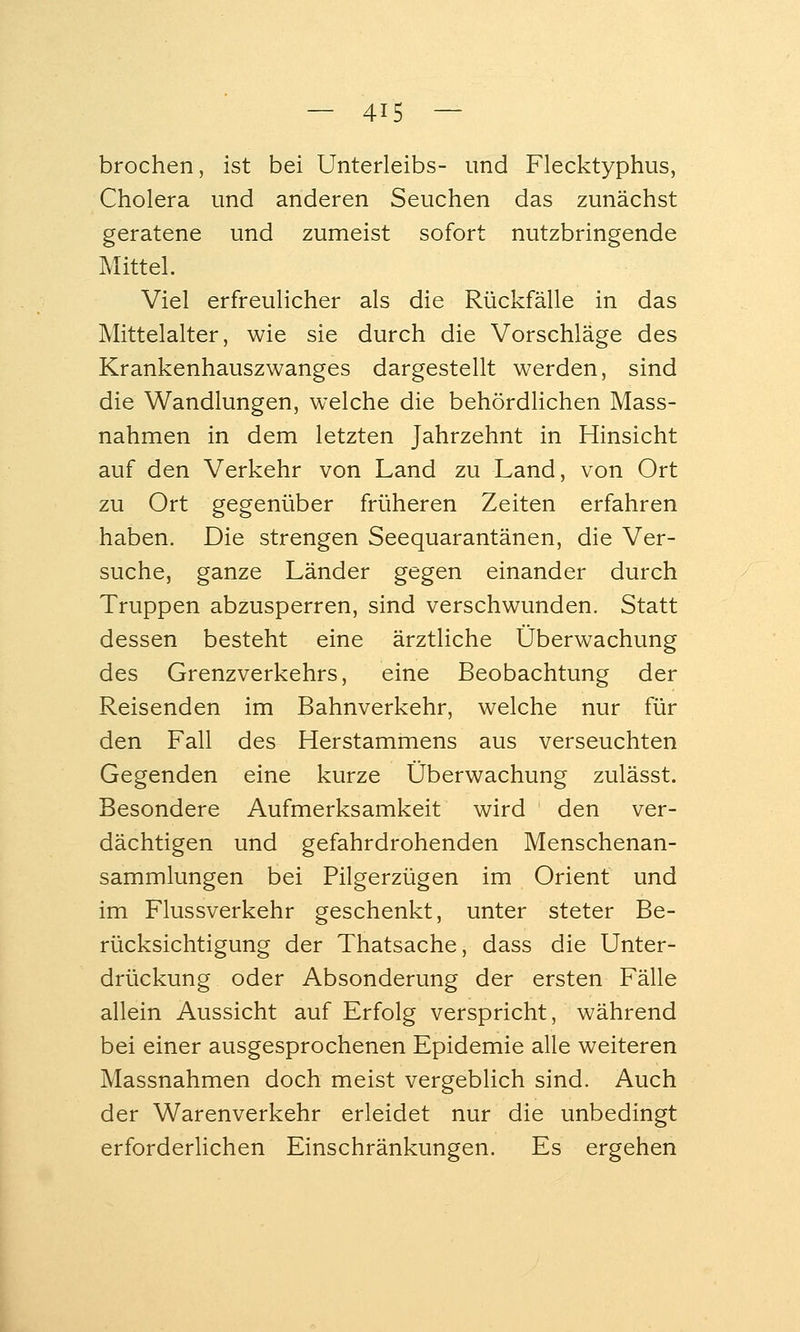 brechen, ist bei Unterleibs- und Flecktyphus, Cholera und anderen Seuchen das zunächst geratene und zumeist sofort nutzbringende Mittel. Viel erfreulicher als die Rückfälle in das Mittelalter, wie sie durch die Vorschläge des Krankenhauszwanges dargestellt werden, sind die Wandlungen, welche die behördlichen Mass- nahmen in dem letzten Jahrzehnt in Hinsicht auf den Verkehr von Land zu Land, von Ort zu Ort gegenüber früheren Zeiten erfahren haben. Die strengen Seequarantänen, die Ver- suche, ganze Länder gegen einander durch Truppen abzusperren, sind verschwunden. Statt dessen besteht eine ärztliche Überwachung des Grenzverkehrs, eine Beobachtung der Reisenden im Bahnverkehr, welche nur für den Fall des Herstammens aus verseuchten Gegenden eine kurze Überwachung zulässt. Besondere Aufmerksamkeit wird den ver- dächtigen und gefahrdrohenden Menschenan- sammlungen bei Pilgerzügen im Orient und im Flussverkehr geschenkt, unter steter Be- rücksichtigung der Thatsache, dass die Unter- drückung oder Absonderung der ersten Fälle allein Aussicht auf Erfolg verspricht, während bei einer ausgesprochenen Epidemie alle weiteren Massnahmen doch meist vergeblich sind. Auch der Warenverkehr erleidet nur die unbedingt erforderlichen Einschränkungen. Es ergehen