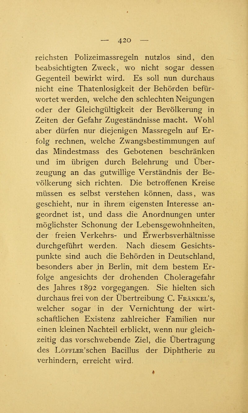 reichsten Polizeimassregeln nutzlos sind, den beabsichtigten Zweck, wo nicht sogar dessen Gegenteil bewirkt wird. Es soll nun durchaus nicht eine Thatenlosigkeit der Behörden befür- wortet werden, welche den schlechten Neigungen oder der Gleichgültigkeit der Bevölkerung in Zeiten der Gefahr Zugeständnisse macht. Wohl aber dürfen nur diejenigen Massregeln auf Er- folg rechnen, welche Zwangsbestimmungen auf das Mindestmass des Gebotenen beschränken und im übrigen durch Belehrung und Über- zeugung an das gutwillige Verständnis der Be- völkerung sich richten. Die betroffenen Kreise müssen es selbst verstehen können, dass, was geschieht, nur in ihrem eigensten Interesse an- geordnet ist, und dass die Anordnungen unter möglichster Schonung der Lebensgewohnheiten, der freien Verkehrs- und Erwerbsverhältnisse durchgeführt werden. Nach diesem Gesichts- punkte sind auch die Behörden in Deutschland, besonders aber ,in Berlin, mit dem bestem Er- folge angesichts der drohenden Choleragefahr des Jahres 1892 vorgegangen. Sie hielten sich durchaus frei von der Übertreibung C. Fränkel's, welcher sogar in der Vernichtung der wirt- schaftlichen Existenz zahlreicher Familien nur einen kleinen Nachteil erblickt, wenn nur gleich- zeitig das vorschwebende Ziel, die Übertragung des LöFFLER'schen Bacillus der Diphtherie zu verhindern, erreicht wird.