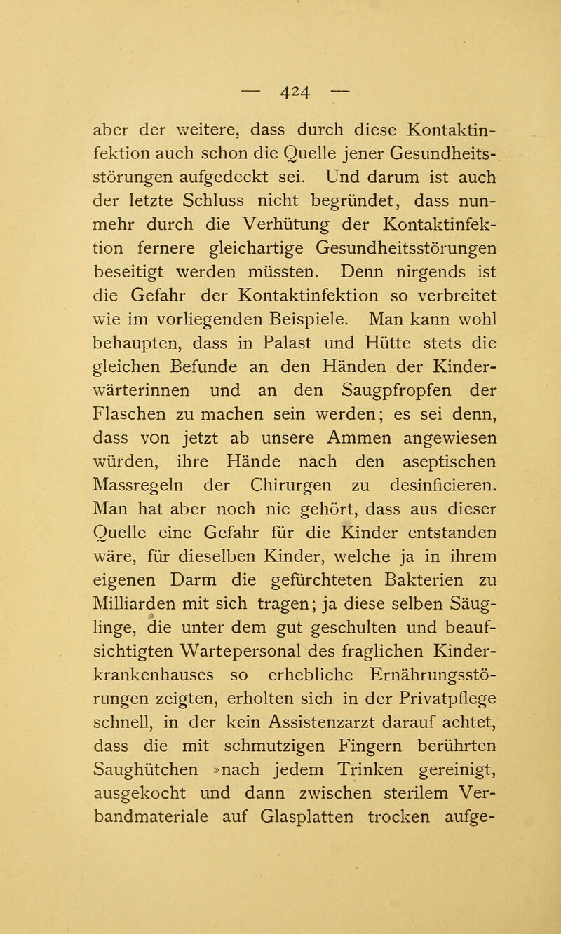 aber der weitere, dass durch diese Kontaktin- fektion auch schon die Quelle jener Gesundheits- störungen aufgedeckt sei. Und darum ist auch der letzte Schluss nicht begründet, dass nun- mehr durch die Verhütung der Kontaktinfek- tion fernere gleichartige Gesundheitsstörungen beseitigt werden müssten. Denn nirgends ist die Gefahr der Kontaktinfektion so verbreitet wie im vorliegenden Beispiele. Man kann wohl behaupten, dass in Palast und Hütte stets die gleichen Befunde an den Händen der Kinder- wärterinnen und an den Saugpfropfen der Flaschen zu machen sein werden; es sei denn, dass von jetzt ab unsere Ammen angewiesen würden, ihre Hände nach den aseptischen Massregeln der Chirurgen zu desinficieren. Man hat aber noch nie gehört, dass aus dieser Quelle eine Gefahr für die Kinder entstanden wäre, für dieselben Kinder, welche ja in ihrem eigenen Darm die gefürchteten Bakterien zu Milliarden mit sich tragen; ja diese selben Säug- linge, die unter dem gut geschulten und beauf- sichtigten Wartepersonal des fraglichen Kinder- krankenhauses so erhebliche Ernährungsstö- rungen zeigten, erholten sich in der Privatpflege schnell, in der kein Assistenzarzt darauf achtet, dass die mit schmutzigen Fingern berührten Saughütchen »nach jedem Trinken gereinigt, ausgekocht und dann zwischen sterilem Ver- bandmateriale auf Glasplatten trocken aufge-