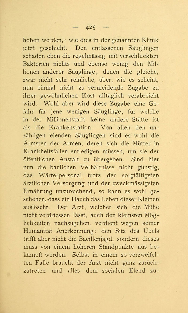 hoben werden,« wie dies in der genannten Klinik jetzt geschieht. Den entlassenen Säuglingen schaden eben die regelmässig mit verschluckten Bakterien nichts und ebenso wenig den Mil- lionen anderer Säuglinge, denen die gleiche, zwar nicht sehr reinliche, aber, wie es scheint, nun einmal nicht zu vermeidende Zugabe zu ihrer gewöhnlichen Kost alltäglich verabreicht wird. Wohl aber wird diese Zugabe eine Ge- fahr für jene wenigen Säuglinge, für welche in der Millionenstadt keine andere Stätte ist als die Krankenstation. Von allen den un- zähligen elenden Säuglingen sind es wohl die Ärmsten der Armen, deren sich die Mütter in Krankheitsfällen entledigen müssen, um sie der öffentlichen Anstalt zu übergeben. Sind hier nun die baulichen Verhältnisse nicht günstig, das Wärterpersonal trotz der sorgfältigsten ärztlichen Versorgung und der zweckmässigsten Ernährung unzureichend, so kann es wohl ge- schehen, dass ein Hauch das Leben dieser Kleinen auslöscht. Der Arzt, welcher sich die Mühe nicht verdriessen lässt, auch den kleinsten Mög- lichkeiten nachzugehen, verdient wegen seiner Humanität Anerkennung; den Sitz des Übels trifft aber nicht die ßacillenjagd, sondern dieses muss von einem höheren Standpunkte aus be- kämpft werden. Selbst in einem so verzweifel- ten Falle braucht der Arzt nicht ganz zurück- zutreten und alles dem socialen Elend zu-