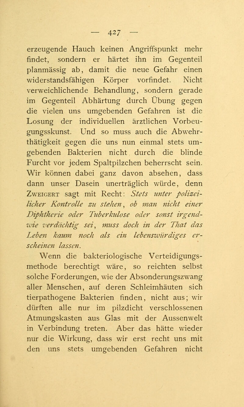 erzeugende Hauch keinen Angriffspunkt mehr findet, sondern er härtet ihn im Gegenteil planmässig ab, damit die neue Gefahr einen widerstandsfähigen Körper vorfindet. Nicht verweichlichende Behandlung, sondern gerade im Gegenteil Abhärtung durch Übung gegen die vielen uns umgebenden Gefahren ist die Losung der individuellen ärztlichen Vorbeu- gungsskunst. Und so muss auch die Abwehr- thätigkeit gegen die uns nun einmal stets um- gebenden Bakterien nicht durch die blinde Furcht vor jedem Spaltpilzchen beherrscht sein. Wir können dabei ganz davon absehen, dass dann unser Dasein unerträglich würde, denn Zweigert sagt mit Recht: Stets unter polizei- licher Kontrolle zu stehen^ ob man nicht einer Diphtherie oder Tuberkulose oder sonst irgend- wie verdächtig sei^ muss doch ht der That das Leben kaum noch als ein lebenswürdiges er- scheinen lassen. Wenn die bakteriologische Verteidigungs- methode berechtigt wäre, so reichten selbst solche Forderungen, wie der Absonderungszwang aller Menschen, auf deren Schleimhäuten sich tierpathogene Bakterien finden, nicht aus; wir dürften alle nur im pilzdicht verschlossenen Atmungskasten aus Glas mit der Aussenwelt in Verbindung treten. Aber das hätte wieder nur die Wirkung, dass wir erst recht uns mit den uns stets umgebenden Gefahren nicht