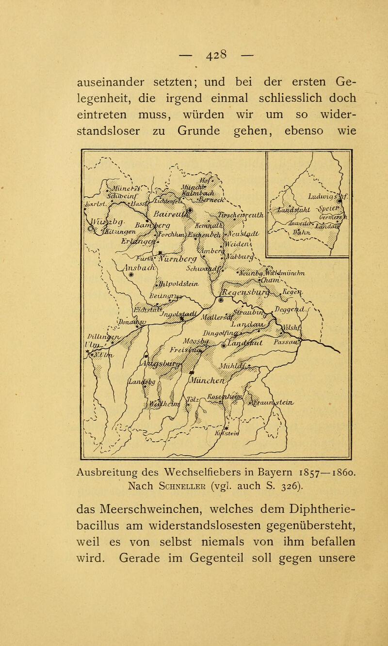 auseinander setzten; und bei der ersten Ge- legenheit, die irgend einmal schliesslich doch eintreten muss, würden wir um so wider- standsloser zu Grunde gehen, ebenso wie /■!(H/ ein - ^incheitreiith 'nbcrk -- , 'cusij}dL Ausbreitung des Wechselfiebers in Bayern 1857—1860. Nach Schneller (vgl. auch S. 326). das Meerschweinchen, welches dem Diphtherie- bacillus am widerstandslosesten gegenübersteht, weil es von selbst niemals von ihm befallen wird. Gerade im Gegenteil soll gegen unsere