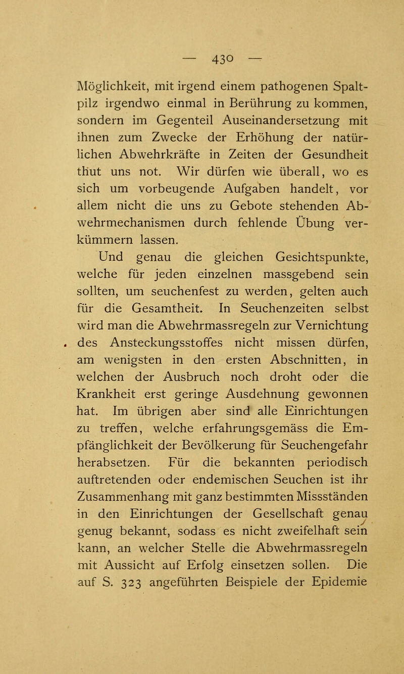 Möglichkeit, mit irgend einem pathogenen Spalt- pilz irgendwo einmal in Berührung zu kommen, sondern im Gegenteil Auseinandersetzung mit ihnen zum Zwecke der Erhöhung der natür- lichen Abwehrkräfte in Zeiten der Gesundheit thut uns not. Wir dürfen wie überall, wo es sich um vorbeugende Aufgaben handelt, vor allem nicht die uns zu Gebote stehenden Ab- wehrmechanismen durch fehlende Übung ver- kümmern lassen. Und genau die gleichen Gesichtspunkte, welche für jeden einzelnen massgebend sein sollten, um seuchenfest zu werden, gelten auch für die Gesamtheit. In Seuchenzeiten selbst wird man die Abwehrmassregeln zur Vernichtung des Ansteckungsstoffes nicht missen dürfen, am wenigsten in den ersten Abschnitten, in welchen der Ausbruch noch droht oder die Krankheit erst geringe Ausdehnung gewonnen hat. Im übrigen aber sind alle Einrichtungen zu treffen, welche erfahrungsgemäss die Em- pfänglichkeit der Bevölkerung für Seuchengefahr herabsetzen. Für die bekannten periodisch auftretenden oder endemischen Seuchen ist ihr Zusammenhang mit ganz bestimmten Missständen in den Einrichtungen der Gesellschaft genau genug bekannt, sodass es nicht zweifelhaft sein kann, an welcher Stelle die Abwehrmassregeln mit Aussicht auf Erfolg einsetzen sollen. Die auf S. 323 angeführten Beispiele der Epidemie