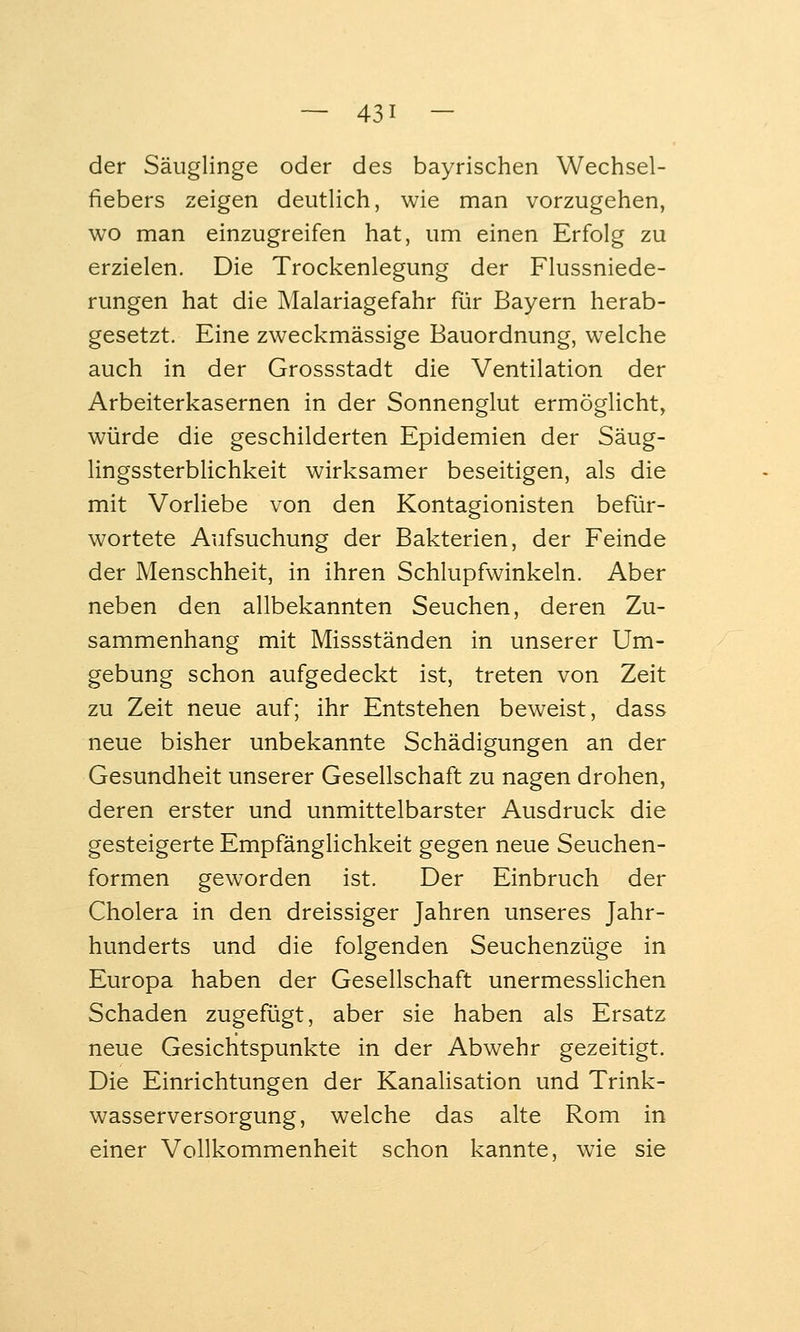 der Säuglinge oder des bayrischen Wechsel- fiebers zeigen deutlich, wie man vorzugehen, wo man einzugreifen hat, um einen Erfolg zu erzielen. Die Trockenlegung der Flussniede- rungen hat die Malariagefahr für Bayern herab- gesetzt. Eine zweckmässige Bauordnung, welche auch in der Grossstadt die Ventilation der Arbeiterkasernen in der Sonnenglut ermöglicht, würde die geschilderten Epidemien der Säug- lingssterblichkeit wirksamer beseitigen, als die mit Vorliebe von den Kontagionisten befür- wortete Aufsuchung der Bakterien, der Feinde der Menschheit, in ihren Schlupfwinkeln. Aber neben den allbekannten Seuchen, deren Zu- sammenhang mit Missständen in unserer Um- gebung schon aufgedeckt ist, treten von Zeit zu Zeit neue auf; ihr Entstehen beweist, dass neue bisher unbekannte Schädigungen an der Gesundheit unserer Gesellschaft zu nagen drohen, deren erster und unmittelbarster Ausdruck die gesteigerte Empfänglichkeit gegen neue Seuchen- formen geworden ist. Der Einbruch der Cholera in den dreissiger Jahren unseres Jahr- hunderts und die folgenden Seuchenzüge in Europa haben der Gesellschaft unermesslichen Schaden zugefügt, aber sie haben als Ersatz neue Gesichtspunkte in der Abwehr gezeitigt. Die Einrichtungen der Kanalisation und Trink- wasserversorgung, welche das alte Rom in einer Vollkommenheit schon kannte, wie sie