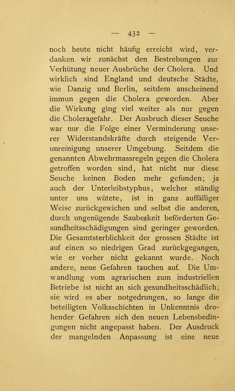 noch heute nicht häufig erreicht wird, ver- danken wir zunächst den Bestrebungen zur Verhütung neuer Ausbrüche der Cholera. Und wirkUch sind England und deutsche Städte, wie Danzig und BerUn, seitdem anscheinend immun gegen die Cholera geworden. Aber die Wirkuftg ging viel weiter als nur gegen die Choleragefahr. Der Ausbruch dieser Seuche war nur die Folge einer Verminderung unse- rer Widerstandskräfte durch steigende Ver- unreinigung unserer Umgebung. Seitdem die genannten Abwehrmassregeln gegen die Cholera getroffen worden sind, hat nicht nur diese Seuche keinen Boden mehr gefunden; ja auch der Unterleibstyphus, welcher ständig unter uns wütete, ist in ganz auffälliger Weise zurückgewichen und selbst die anderen, durch ungenügende Sauberkeit beförderten Ge- sundheitsschädigungen sind geringer geworden. Die Gesamtsterblichkeit der grossen Städte ist auf einen so niedrigen Grad zurückgegangen, wie er vorher nicht gekannt wurde. Noch andere, neue Gefahren tauchen auf. Die Um- wandlung vom agrarischen zum industriellen Betriebe ist nicht an sich gesundheitsschädlich; sie wird es aber notgedrungen, so lange die beteiligten Volksschichten in Unkenntnis dro- hender Gefahren sich den neuen Lebensbedin- gungen nicht angepasst haben. Der Ausdruck der mangelnden Anpassung ist eine neue