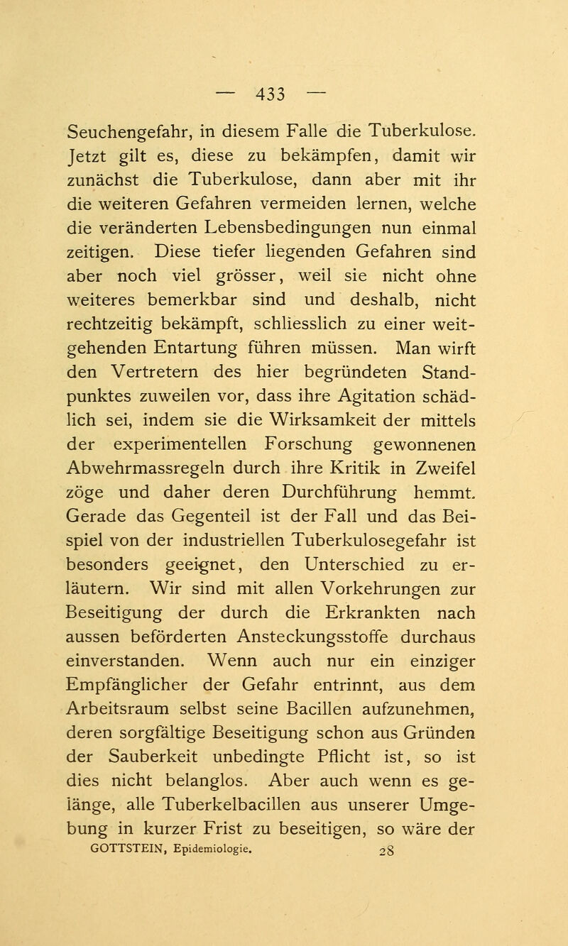 Seuchengefahr, in diesem Falle die Tuberkulose. Jetzt gilt es, diese zu bekämpfen, damit wir zunächst die Tuberkulose, dann aber mit ihr die weiteren Gefahren vermeiden lernen, welche die veränderten Lebensbedingungen nun einmal zeitigen. Diese tiefer liegenden Gefahren sind aber noch viel grösser, weil sie nicht ohne weiteres bemerkbar sind und deshalb, nicht rechtzeitig bekämpft, schliesslich zu einer weit- gehenden Entartung führen müssen. Man wirft den Vertretern des hier begründeten Stand- punktes zuweilen vor, dass ihre Agitation schäd- lich sei, indem sie die Wirksamkeit der mittels der experimentellen Forschung gewonnenen Abwehrmassregeln durch ihre Kritik in Zweifel zöge und daher deren Durchführung hemmt Gerade das Gegenteil ist der Fall und das Bei- spiel von der industriellen Tuberkulosegefahr ist besonders geei-gnet, den Unterschied zu er- läutern. Wir sind mit allen Vorkehrungen zur Beseitigung der durch die Erkrankten nach aussen beförderten Ansteckungsstoffe durchaus einverstanden. Wenn auch nur ein einziger Empfänglicher der Gefahr entrinnt, aus dem Arbeitsraum selbst seine Bacillen aufzunehmen, deren sorgfältige Beseitigung schon aus Gründen der Sauberkeit unbedingte Pflicht ist, so ist dies nicht belanglos. Aber auch wenn es ge- länge, alle Tuberkelbacillen aus unserer Umge- bung in kurzer Frist zu beseitigen, so wäre der GOTTSTEIN, Epidemiologie. 28