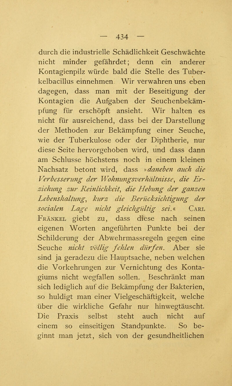 durch die industrielle Schädlichkeit Geschwächte nicht minder gefährdet; denn ein anderer Kontagienpilz würde bald die Stelle des Tuber- kelbacillus einnehmen. Wir verwahren uns eben dagegen, dass man mit der Beseitigung der Kontagien die Aufgaben der Seuchenbekäm- pfung für erschöpft ansieht. Wir halten es nicht für ausreichend, dass bei der Darstellung der Methoden zur Bekämpfung einer Seuche, wie der Tuberkulose oder der Diphtherie, nur diese Seite hervorgehoben wird, und dass dann am Schlüsse höchstens noch in einem kleinen Nachsatz betont wird, dass -'•'daneben auch die Verbesserung der Wohnungsverhältnisse^ die Er- ziehung zur Reinlichkeit^ die Hebung der ganzen Lebenshaltung^ kurz die Berücksichtigung der socialen Lage nicht gleichgültig sei.<s- Carl Fränkel giebt zu, dass diese nach seinen eigenen Worten angeführten Punkte bei der Schilderung der Abwehrmassregeln gegen eine Seuche nicht völlig fehlen dürfen. Aber sie sind ja geradezu die Hauptsache, neben welchen die Vorkehrungen zur Vernichtung des Konta- giums nicht wegfallen sollen. Beschränkt man sich lediglich auf die Bekämpfung der Bakterien, so huldigt man einer Vielgeschäftigkeit, welche über die wirkliche Gefahr nur hinwegtäuscht. Die Praxis selbst steht auch nicht auf einem so einseitigen Standpunkte. So be- ginnt man jetzt, sich von der gesundheithchen