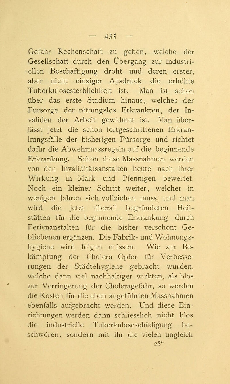 Gefahr Rechenschaft zu geben, welche der Gesellschaft durch den Übergang zur industri- • eilen Beschäftigung droht und deren erster, aber nicht einziger Ausdruck die erhöhte Tuberkulosesterblichkeit ist. Man ist schon über das erste Stadium hinaus, welches der Fürsorge der rettungslos Erkrankten, der In- validen der Arbeit gewidmet ist. Man über- lässt jetzt die schon fortgeschrittenen Erkran- kungsfälle der bisherigen Fürsorge und richtet dafür die Abwehrmassregeln auf die beginnende Erkrankung. Schon diese Massnahmen werden von den Invaliditätsanstalten heute nach ihrer Wirkung in Mark und Pfennigen bewertet. Noch ein kleiner Schritt weiter, welcher in wenigen Jahren sich vollziehen muss, und man wird die jetzt überall begründeten Heil- stätten für die beginnende Erkrankung durch Ferienanstalten für die bisher verschont Ge- bliebenen ergänzen. Die Fabrik- und Wohnungs- hygiene wird folgen müssen. Wie zur Be- kämpfung der Cholera Opfer für Verbesse- rungen der Städtehygiene gebracht wurden, welche dann viel nachhaltiger wirkten, als blos zur Verringerung der Choleragefahr, so werden die Kosten für die eben angeführten Massnahmen ebenfalls aufgebracht werden. Und diese Ein- richtungen werden dann schliesslich nicht blos die industrielle Tuberkuloseschädigung be- schwören, sondern mit ihr die vielen ungleich 28*