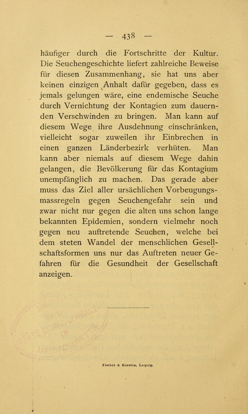 häufiger durch die Fortschritte der Kultur. Die Seuchengeschichte liefert zahlreiche Beweise für diesen Zusammenhang, sie hat uns aber keinen einzigen Anhalt dafür gegeben, dass es jemals gelungen wäre, eine endemische Seuche durch Vernichtung der Kontagien zum dauern- den Verschwinden zu bringen. Man kann auf diesem Wege ihre Ausdehnung einschränken, vielleicht sogar zuweilen ihr Einbrechen in einen ganzen Länderbezirk verhüten. Man kann aber niemals auf diesem Wege dahin gelangen, die Bevölkerung für das Kontagium unempfänglich zu machen. Das gerade aber muss das Ziel aller ursächlichen Vorbeugungs- massregeln gegen Seuchengefahr sein und zwar nicht nur gegen die alten uns schon lange bekannten Epidemien, sondern vielmehr noch gegen neu auftretende Seuchen, welche bei dem steten Wandel der menschlichen Gesell- schaftsformen uns nur das Auftreten neuer Ge- fahren für die Gesundheit der Gesellschaft anzeigen.