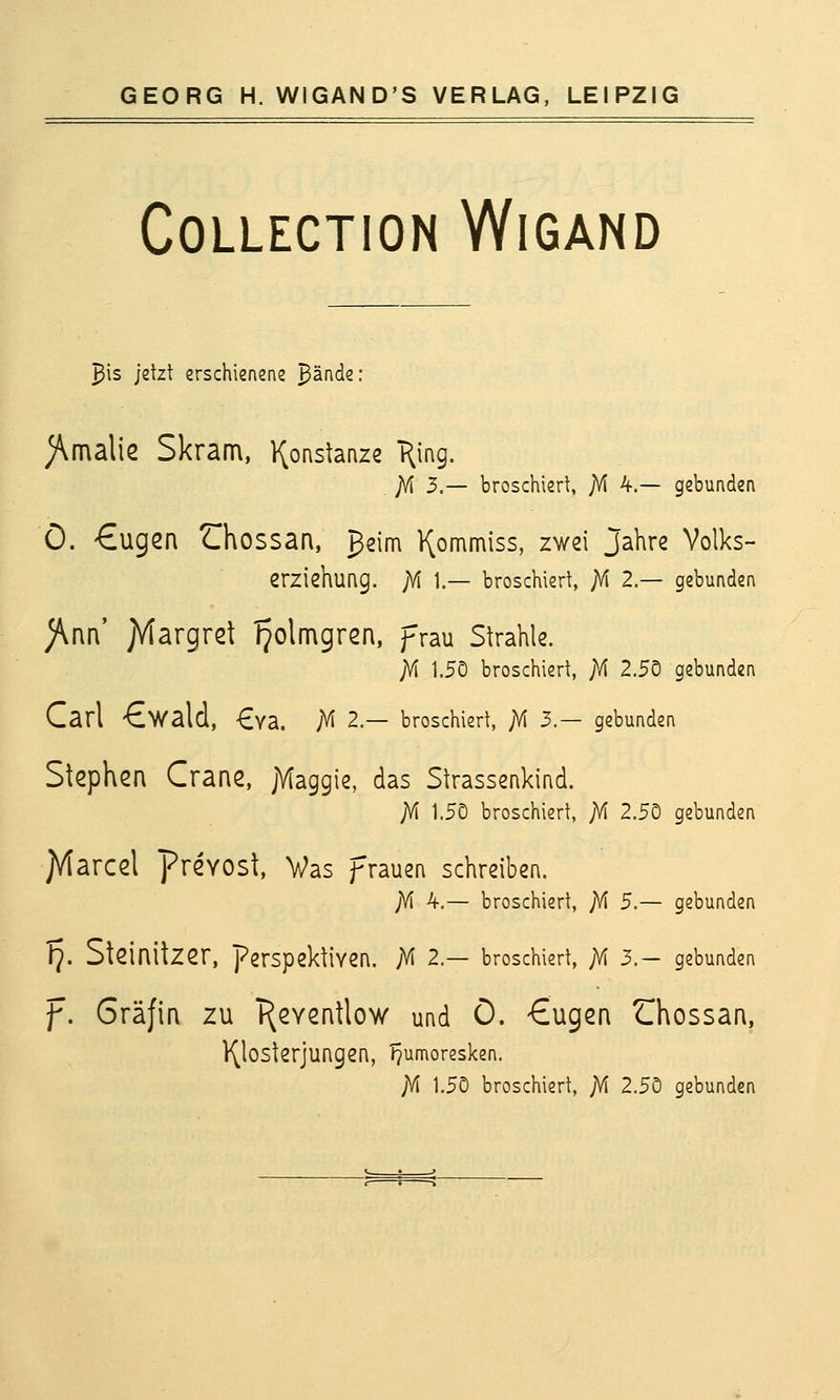 COLLECTION WiGAND ^is jetzt erschienene ^ände: )\malie Skram, l^onstanze T^ing. ]f[ 3.— broschiert, ;M 4.— gebunden Ö. €ugen ZThossan, ßsim ^ommiss, zwei Jahre Volks- erziehung. jYi 1.— broschiert, jVi 2.— gebunden )\nn' jVtargret IJolmgren, prau Strahle. ;M 1.50 broschiert, }f\ 2.50 gebunden Carl €walcl, €Ya. AI 2.— broschiert, JVI 3.- gebunden Stephen Crane, jMaggie, das Strassenkind. ;M 1.5Ö broschiert, jVl 2.5Ö gebunden JVtarcel prevost, Vas frauen schreiben. ;M 4.— broschiert, ;M 5.— gebunden Tj. Steinilzer, Perspektiven. M 2.— broschiert, ;\i 3.— gebunden f. Gräfin zu T^eventlow und Ö. €ugen Chossan, l^losterjungen, TJumoresken. ;Vi 1.50 broschiert, jVI 2.50 gebunden