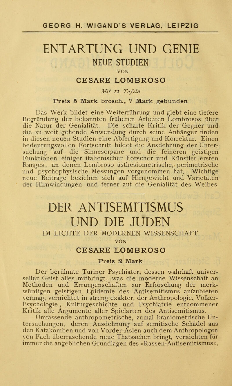 ENTARTUNG UND GENIE NEUE STUDIEN VON CESARE LOMBROSO Mit 12 Tafeln Preis 5 Mark brosch., 7 Mark gebunden Das Werk bildet eine Weiterführung und giebt eine tiefere Begründung der bekannten früheren Arbeiten Lombrosos über die Natur der Genialität. Die scharfe Kritik der Gegner und die zu weit gehende Anwendung durch seine Anhänger finden in diesen neuen Studien eine Abfertigung und Korrektur. Einen bedeutungsvollen Fortschritt bildet die Ausdehnung der Unter- suchung auf die Sinnesorgane und die feineren geistigen Funktionen einiger italienischer Forscher und Künstler ersten Ranges, an denen Lombroso ästhesiometrische, perimetrische und psychophysische Messungen vorgenommen hat. Wichtige neue Beiträge beziehen sich auf Hirngewicht und Varietäten der Hirnwindungen und ferner auf die Genialität des Weibes. DER ANTISEMITISMUS UND DIE JUDEN IM LICHTE DER MODERNEN WISSENSCHAFT VON CESARE LOMBROSO Preis 2 Mark Der berühmte Turiner Psychiater, dessen wahrhaft univer- seller Geist alles mitbringt, was die moderne Wissenschaft an Methoden und Errungenschaften zur Erforschung der merk- würdigen geistigen Epidemie des Antisemitismus aufzubieten vermag, vernichtet in streng exakter, der Anthropologie, Völker- Psychologie , Kulturgeschichte und Psychiatrie entnommener Kritik alle Argumente aller Spielarten des Antisemitismus. Umfassende anthropometrische, zumal kraniometrische Un- tersuchungen, deren Ausdehnung auf semitische Schädel aus den Katakomben und von Vorder-Asien auch dem Anthropologen von Fach überraschende neue Thatsachen bringt, vernichten für immer die angeblichen Grundlagen des »Rassen-Antisemitismus«.