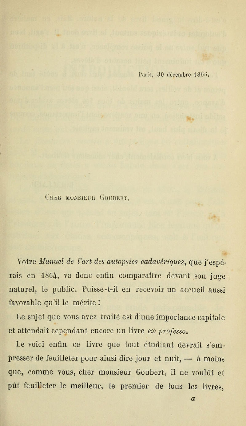 l'aris, 30 décembre 186ii. Cher monsieur Gûubert, Votre Manuel de l'art des autopsies cadavériques, que j'espé- rais en 186Zi, va donc enfin comparaître devant son juge naturel, le public. Puisse-t-il en recevoir un accueil aussi favorable qu'il le mérite ! Le sujet que vous avez traité est d'une importance capitale et attendait cependant encore un livre ecc professa. Le voici enfin ce livre que tout étudiant devrait s'em- presser de feuilleter pour ainsi dire jour et nuit, — à moins que, comme vous, cher monsieur Goubert, il ne voulût et pût feuilleter le meilleur, le premier de tous les livres.