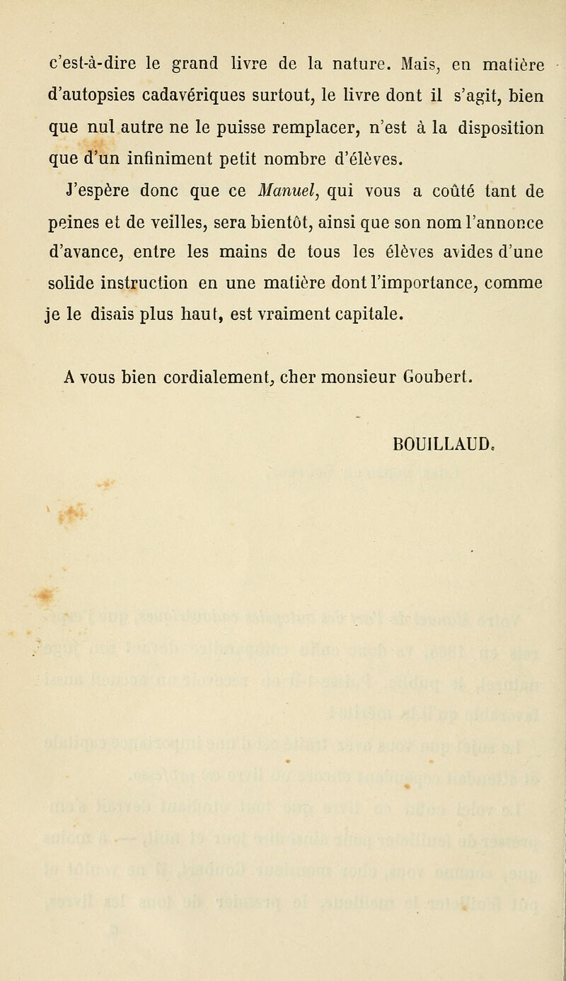 c'est-à-dire le grand livre de la nature. Mais, en matière d'autopsies cadavériques surtout, le livre dont il s'agit, bien que nul autre ne le puisse remplacer, n'est à la disposition que d'un infiniment petit nombre d'élèves. J'espère donc que ce Manuel, qui vous a coûté tant de peines et de veilles, sera bientôt, ainsi que son nom l'annonce d'avance, entre les mains de tous les élèves avides d'une solide instruction en une matière dont l'importance, comme je le disais plus haut, est vraiment capitale. A vous bien cordialement, cher monsieur Goubert. BOUILLAUD.