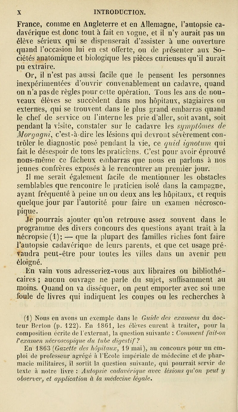 France, comme en Angleterre et en Allemagne, l'autopsie ca- davérique est donc tout à fait en vogue, et il n'y aurait pas un élève sérieux qui se dispenserait d'assister à une ouverture quand l'occasion lui en est offerte, ou de présenter aux So- ciétés anatomique et biologique les pièces curieuses qu'il aurait pu extraire. Or, il n'est pas aussi facile que le pensent les personnes inexpérimentées d'ouvrir convenablement un cadavre, quand on n'a pas de règles pour cette opération. Tous les ans de nou- veaux élèves se succèdent dans nos hôpitaux, stagiaires ou externes, qui se trouvent dans le plus grand embarras quand le chef de service ou l'interne les prie d'aller, soit avant, soit pendant la visite, constater sur le cadavre les symptômes de Mo?'gagm, c'est-à-dire les lésions qui devront sévèrement con- trôler le diagnostic posé pendant la vie, ce quid ignotum qui fait le désespoir de tous les praticiens. C'est pour avoir éprouvé nous-mêîne ce fâcheux embarras que nous en parlons à nos jeunes confrères exposés à le rencontrer au premier jour. ïl me serait également facile de mentionner les obstacles semblables que rencontre le praticien isolé dans la campagne, ayant fréquenté à peine un ou deux ans les hôpitaux, et requis quelque jour par l'autorité pour faire un examen nécrosco- pique. Je pourrais ajouter qu'on retrouve assez souvent dans le programme des divers concours des quesiions ayant trait à la nécropsie (1); — que la plupart des familles riches font faire l'autopsie cadavérique de leurs parents, et que cet usage pré- vaudra peut-être pour toutes les villes dans un avenir peu éloigné. En vain vous adresseriez-vous aux hbraires ou bibliothé- caires ; aucun ouvrage ne parle du sujet, suffisamment au moins. Quand on va disséquer, on peut emporter avec soi une foule de livres qui indiquent les coupes ou les recherches à (1) Nous en avons un exemple dans le Guide des examens du doc- teur Berton (p. 122). En 1861^ les élèves eurent à traiter, pour la composition écrite de l'externat^, la question suivante : Comment fait-on l'examen nécroscopique du tube digestif? En 1863 {Gazette des hôpitaux, 19 mai), au concours pour un em- ploi de professeur agrégé à l'Ecole impériale de médecine et de phar- macie militaires, il sortit la question suivante, qui pourrait servir de texte à notre livre : Aidopsie cadavérique avec lésions qu'on peut y observer, et application à la médecine légale.