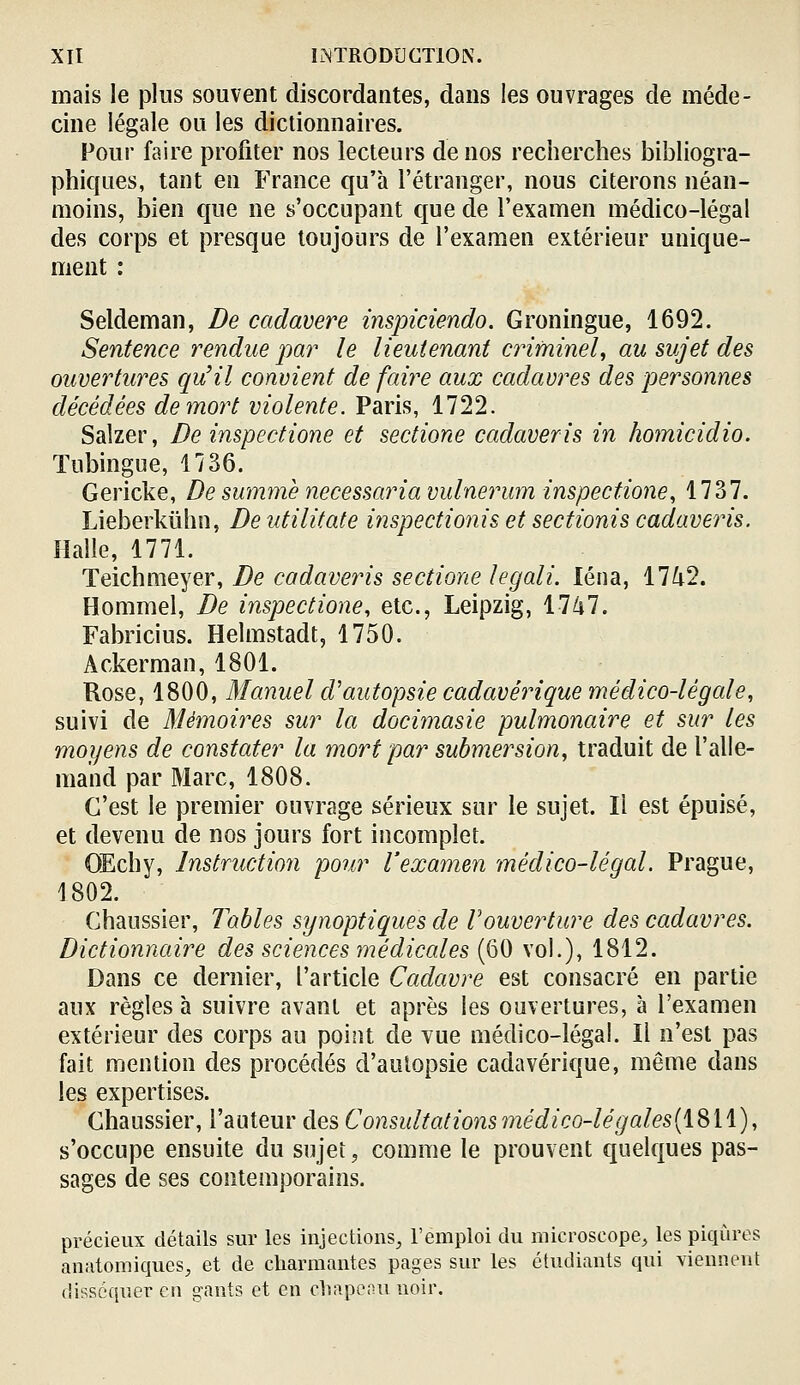 mais le plus souvent discordantes, dans les ouvrages de méde- cine légale ou les dictionnaires. Four faire profiter nos lecteurs de nos recherches bibliogra- phiques, tant en France qu'à l'étranger, nous citerons néan- moins, bien que ne s'occupant que de l'examen médico-légal des corps et presque toujours de l'examen extérieur unique- ment : Seldeman, De cadavere inspiciendo. Groningue, 1692. Sentence rendue par le lieutenant criminel, au sujet des ouvertures qu'il convient de faire aux cadavres des personnes décédées de mort violente. Paris, 1722. Salzer, De inspectione et seciione cadaveris in homicidio. Tubingue, 1136. Gericke, De summè necessaria vulnerum inspectione, 1737. Lieberkûhn, De utilitate inspectionis et sectionis cadaveris. Halle, 1771. Teichmeyer, De cadaveris sectione legali. léna, 17/i2. Hommel, De inspectione, etc., Leipzig, 1747. Fabricius. Helmstadt, 1750. Ackerman, 1801. Rose, 1800, Manuel cVautopsie cadavérique médico-légale, suivi de Mémoires sur la docimasie pulmonaire et sur les moyens de constater la mort par submersion, traduit de l'alle- mand par Marc, 1808. C'est le premier ouvrage sérieux sur le sujet. Il est épuisé, et devenu de nos jours fort incomplet. OEchy, lnstructio7i pour l'examen médico-légal. Prague, 1802. Chaussier, Tables synoptiques de Vouverture des cadavres. Dictionnaire des sciences médicales (60 vol.), 1812. Dans ce dernier, l'article Cadavre est consacré en partie aux règles à suivre avant et après les ouvertures, à l'examen extérieur des corps au point de vue médico-légal. Il n'est pas fait mention des procédés d'autopsie cadavérique, même dans les expertises. Chaussier, l'auteur des C onsidtations médico-lé g ales[i^\\), s'occupe ensuite du sujet, comme le prouvent quelques pas- sages de ses contemporains. précieux détails sur les injections^ l'emploi du microscope, les piqûres anatomiques^ et de charmantes pages sur les étudiants qui viennent disséquer en gants et en chapeau noir.