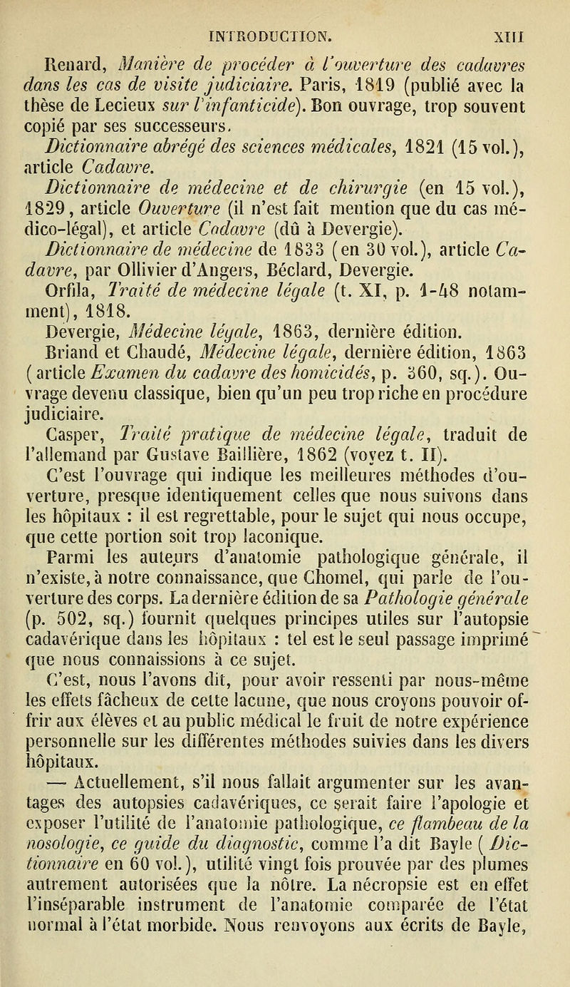 Renard, Manière de procéder à L'ouverture des cadavres dans les cas de visite judiciaire. Paris, 1819 (publié avec la thèse de Lecieux sur rinfanticide). Bon ouvrage, trop souvent copié par ses successeurs. Dictionnaire abrégé des sciences médicales^ 1821 (15 vol.), article Cadavre. Dictionnaire de médecine et de chirurgie (en 15 vol.), 1829, article Ouverture (il n'est fait mention que du cas mé- dico-légal), et article Cadavre (dû à Devergie). Dictionnaire de médecine de 1833 (en 30 vol.), article Ca- davre, par OUivier d'Angers, Béclard, Devergie. Orfila, Traité de médecine légale (t. XI, p. 1-Zi8 notam- ment), 1818. Devergie, Médecine légale, 1863, dernière édition. Briand et Chaude, Médecine légale, dernière édition, 1863 ( article Examen du cadavre des homicides, p. 360, sq.). Ou- vrage devenu classique, bien qu'un peu trop riche en procédure judiciaire. Casper, Traité pratique de médecine légale, traduit de l'aiiemand par Gustave Baillière, 1862 (voyez t. II). C'est l'ouvrage qui indique les meilleures méthodes d'ou- verture, presque identiquement celles que nous suivons dans les hôpitaux : il est regrettable, pour le sujet qui nous occupe, que cette portion soit trop laconique. Parmi les auteurs d'analomie pathologique générale, il n'existe, à notre connaissance, que Ghomel, qui parle de l'ou- verture des corps. La dernière édition de sa Pathologie générale (p. 502, sq.) fournit quelques principes utiles sur l'autopsie cadavérique dans les iiôpitaux : tel est le seul passage imprimé que nous connaissions à ce sujet. C'est, nous l'avons dit, pour avoir ressenti par nous-même les effets fâcheux de cette lacune, que nous croyons pouvoir of- frir aux élèves et au public médical le fruit de notre expérience personnelle sur les différentes méthodes suivies dans les divers hôpitaux. —• Actuellement, s'il nous fallait argumenter sur les avan- tages des autopsies cadavériques, ce serait faire l'apologie et exposer l'utilité de l'anatomie pathologique, ce flambeau delà nosologie, ce guide du diagnostic, comme l'a dit Bayle ( Dic- tionnaire en 60 vol.), utilité vingt fois prouvée par des plumes autrement autorisées que la nôtre. La nécropsie est en effet l'inséparable instrument de l'anatomie comparée de l'état normal à l'état morbide. Nous renvoyons aux écrits de Bayle,