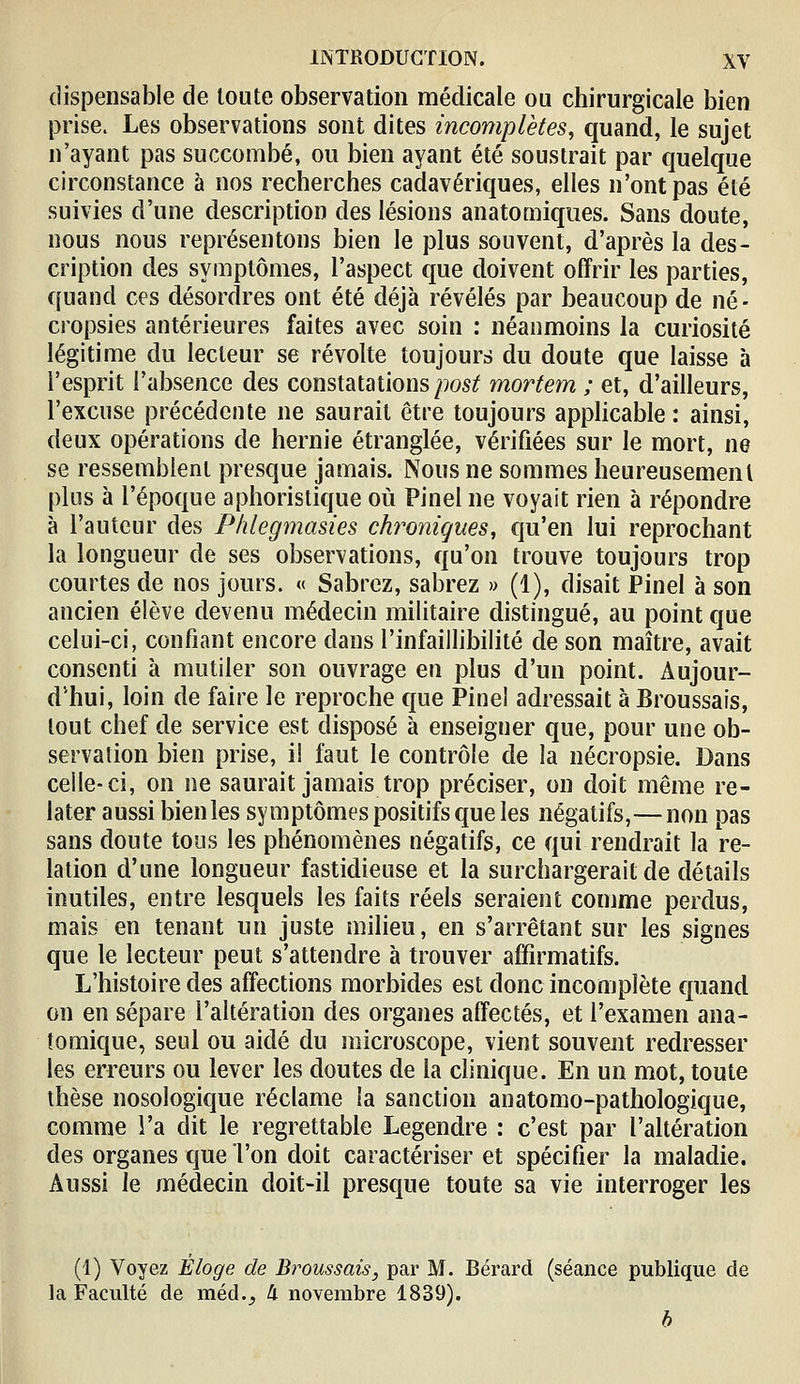 dispensable de toute observation médicale ou chirurgicale bien prise. Les observations sont dites incomplètes, quand, le sujet n'ayant pas succombé, ou bien ayant été soustrait par quelque circonstance à nos recherches cadavériques, elles n'ont pas été suivies d'une description des lésions anatomiqiies. Sans doute, nous nous représentons bien le plus souvent, d'après la des- cription des symptômes, l'aspect que doivent offrir les parties, quand ces désordres ont été déjà révélés par beaucoup de né- cropsies antérieures faites avec soin : néanmoins la curiosité légitime du lecteur se révolte toujours du doute que laisse à l'esprit l'absence des constatations/)os^ mortem ; et, d'ailleurs, l'excuse précédente ne saurait être toujours applicable : ainsi, deux opérations de hernie étranglée, vérifiées sur le mort, ne se ressemblent presque jamais. Nous ne sommes heureusement plus à l'époque aphoristique où Pinel ne voyait rien à répondre à l'auteur des Phlegmasies chroniques, qu'en lui reprochant la longueur de ses observations, qu'on trouve toujours trop courtes de nos jours. « Sabrez, sabrez » (1), disait Pinel à son ancien élève devenu médecin militaire distingué, au point que celui-ci, confiant encore dans l'infaillibilité de son maître, avait consenti à mutiler son ouvrage en plus d'un point. Aujour- d'hui, loin de faire le reproche que Fine! adressait à Broussais, tout chef de service est disposé à enseigner que, pour une ob- servation bien prise, il faut le contrôle de la nécropsie. Dans celle-ci, on ne saurait jamais trop préciser, on doit même re- later aussi bien les symptômes positifs que les négatifs,—non pas sans doute tous les phénomènes négatifs, ce qui rendrait la re- lation d'une longueur fastidieuse et la surchargerait de détails inutiles, entre lesquels les faits réels seraient comme perdus, mais en tenant un juste milieu, en s'arrêtant sur les signes que le lecteur peut s'attendre à trouver affirmatifs. L'histoire des affections morbides est donc incomplète quand on en sépare l'altération des organes affectés, et l'examen ana- tomique, seul ou aidé du microscope, vient souvent redresser les erreurs ou lever les doutes de la clinique. En un mot, toute thèse nosologique réclame la sanction anatomo-pathologique, comme l'a dit le regrettable Legendre : c'est par l'altération des organes que l'on doit caractériser et spécifier la maladie. Aussi le médecin doit-il presque toute sa vie interroger les (1) Voyez Éloge de Broussais, par M. Bérard (séance publique de la Faculté de méd.^ ^ novembre 1839). b
