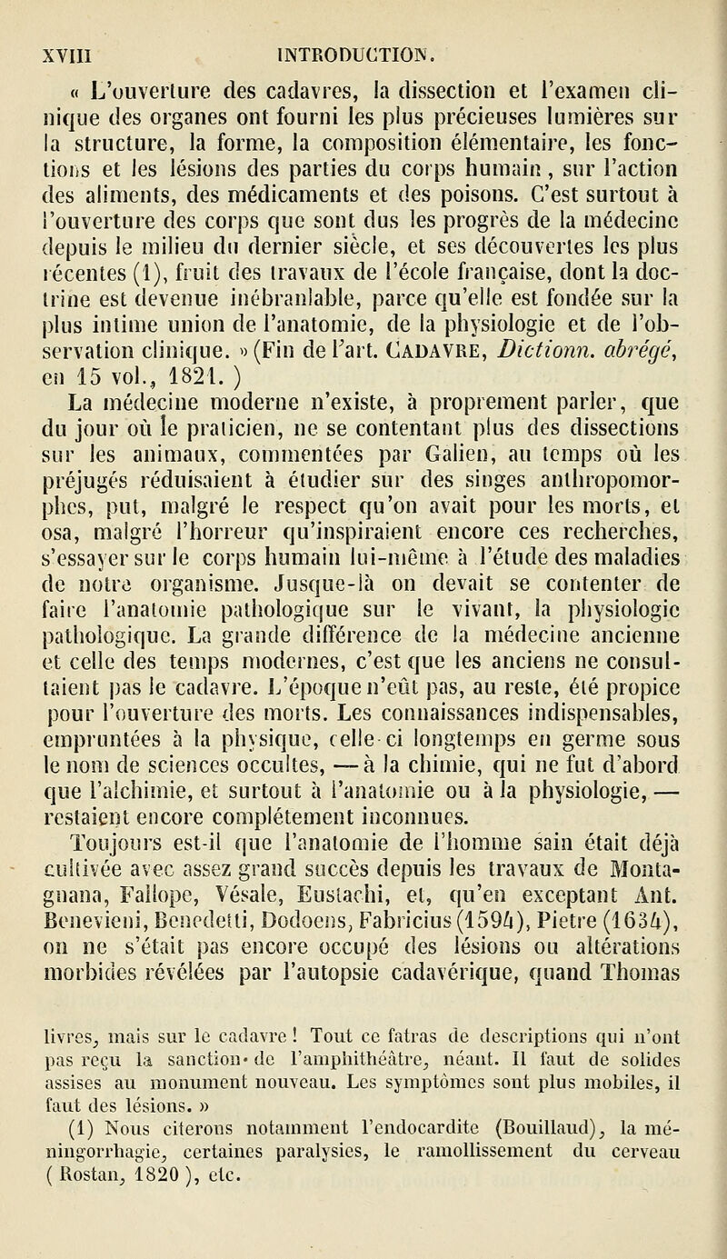 « L'ouverture des cadavres, la di.ssection et l'examen cli- nique des organes ont fourni les plus précieuses lumières sur la structure, la forme, la composition élémentaire, les fouc- tioiiS et les lésions des parties du corps humain, sur l'action des aliments, des médicaments et des poisons. C'est surtout à l'ouverture des corps que sont dus les progrès de la médecine depuis le milieu du dernier siècle, et ses découvertes les plus récentes (1), fruit des travaux de l'école française, dont la doc- trine est devenue inébranlable, parce qu'elle est fondée sur la plus intime union de l'anatomie, de la physiologie et de l'ob- servation clinique. ^) (Fin de Fart. Cadavre, Dictionn. abrégé, en 15 vol.,, 1821. ) La médecine moderne n'existe, à proprement parler, que du jour où le praticien, ne se contentant plus des dissections sur les animaux, commentées par Galien, au temps où les préjugés réduisaient à étudier sur des singes anthropomor- phes, put, malgré le respect qu'on avait pour les morts, et osa, malgré l'horreur qu'inspiraient encore ces recherches, s'essayer sur le corps humain lui-même à l'étude des maladies de notre organisme. Jusque-là on devait se contenter de faire l'anatomie pathologique sur le vivant, la physiologie pathologique. La grande différence de la médecine ancienne et celle des temps modernes, c'est que les anciens ne consul- taient pas le cadavre. L'époque n'eût pas, au reste, été propice pour l'ouverture des morts. Les connaissances indispensables, empruntées à la physique, celle ci longtemps en germe sous le nom de sciences occultes, —à la chimie, qui ne fut d'abord que l'alchimie, et surtout à l'anatoinie ou à la physiologie, — restaient encore complètement inconnues. Toujours est-il que l'anatomie de l'homme sain était déjà cultivée avec assez grand succès depuis les travaux de Monta- gnana, Fallope, Vésale, Euslachi, et, qu'en exceptant Ânt. Benevieni, Bencdetti, Dodoens, Fabricius(1596), Piètre (163Zi), on ne s'était pas encore occupé des lésions ou altérations morbides révélées par l'autopsie cadavérique, quand Thomas livres^ mais sur le cadavre ! Tout ce fatras de descriptions qui n'ont pas reçu la sanction* de l'ampliithéâtre;, néant. Il faut de solides assises au monument nouveau. Les symptômes sont plus mobiles, il faut des lésions. » (1) Nous citerons notamment l'endocardite (Bouillaud), la mé- ningorrhagie, certaines paralysies, le ramollissement du cerveau (Rostan, 1820 ), etc.