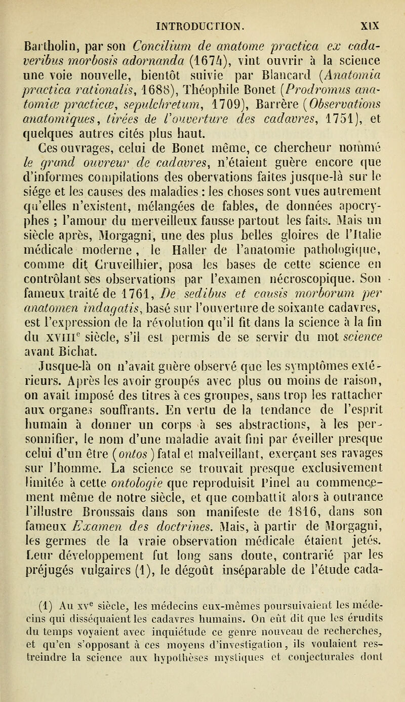 Bartholin, par son Concilhmi de anatome practica ex cada- veribus morbosh adornanda (1674), \iiit ouvrir à la science une voie nouvelle, bientôt suivie par Blancard [Anatomia practica rationalis, 1688), Théophile Bonet [Prodromus ana- tomiœ practicœ, sepulchretum, 1709), Vt'àïïèYQ [Observations anatomiques^ tirées de L'ouverture des cadavres, 1751), et quelques autres cités plus haut. Ces ouvrages, celui de Bonet même, ce chercheur nommé le grand ouvreur de cadavres, n'étaient guère encore que d'informes compilations des obervations faites jusqne-là sur le siège et les causes des maladies : les choses sont vues autrement qu'elles n'existent, mélangées de fables, de données apocry- phes ; l'amour du merveilleux fausse partout les faits. Mais un siècle après, 31orgagni, une des plus belles gloires de l'Italie médicale moderne, le Haller de l'anatomie pathologiijiie, comme dit Cruveilhier, posa les bases de cette science en contrôlant ses observations par l'examen nécroscopique. wSon fameux traité de 1761,/)e sedibus et causis morborum per anatomen indagatis, basé sur l'ouverture de soixante cadavres, est l'expression de la révolution qu'il fit dans la science à la fin du xviii^ siècle, s'il est permis de se servir du mot science avant Bichat. Jusque-là on n'avait guère observé que les symptômes exlé- rieurs. Après les avoir groupés avec plus ou moins de raison, on avait imposé des litres à ces groupes, sans trop les rattacher aux organes souffrants. En vertu de la tendance de l'esprit humain à donner un corps à ses abstractions, à les per- sonnifier, le nom d'une maladie avait fini par éveiller presque celui d'un être (o?z/os ) fatal ei malveillant, exerçant ses ravages sur l'homme. La scieuce se trouvait presque exclusivement limitée à cette ontologie que reproduisit Pinel au commence- ment même de notre siècle, et que combattit alors à outrance l'illustre Bronssais dans son manifeste de 1816, dans son fameux Examen des doctrines. Mais, à partir de Morgagni, les germes de la vraie observation médicale étaient jetés. Leur développement fut long sans doute, contrarié par les préjugés vulgaires (1), le dégoût inséparable de l'étude cada- (1) Au xv^ siècle, les médecins eux-mêmes poursuivaient les méde- cins qui disséquaient les cadavres humains. On eiit dit que les érudits du temps voyaient avec inquiétude ce genre nouveau de recherches, et qu'en s'opposant à ces moyens d'investigation, ils voulaient res- treindre la science aux hypothèses mystiques et conjecturales dont