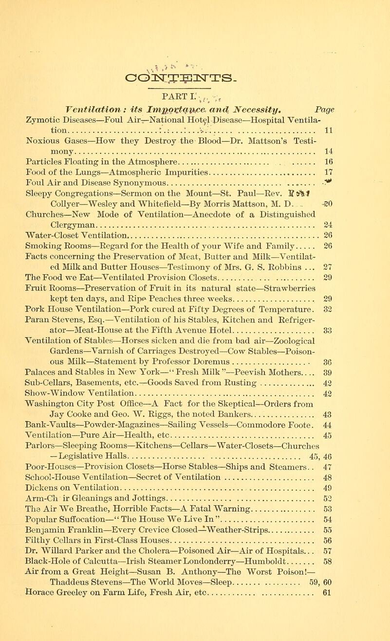 parti; ,. ', Ventilation: its Impo'^tq^thce. and. Necessity. Page Zymotic Diseases—Foul Air-:—National Hotel Pisease—Hospital Ventila- tion t .4...:...:-.. 11 Noxious Gases—How they Destroy the Blood—Dr. Mattson's Testi- mony 14 Particles Floating in the Atmosphere , . 16 Food of the Lungs—Atmospheric Impurities • 17 Foul Air and Disease Synonymous „... . -^^ Sleepy Congregations—Sermon on the Mount—St. Paul—Rev. 5 5%. I Collyer—Wesley and Whitefield—By Morris Mattson, M. D -30 Churches—New Mode of Ventilation—Anecdote of a Distinguished Clergyman 24 Water-Closet Ventilation 26 Smoking Rooms—Regard for the Health of your Wife and Family 26 Facts concerning the Preservation of Meat, Butter and Milk—Ventilat- ed Milk and Butter Houses—Testimony of Mrs. G. S. Robbins ... 27 The Food we Eat—Ventilated Provision Closets 29 Fruit Rooms—Preservation of Fruit in its natural state—Strawberries kept ten days, and Rip^ Peaches three weeks 29 Pork Plouse Ventilation—Pork cured at Fifty Degrees of Temperature. 32 Paran Stevens, Esq.—Ventilation of his Stables, Kitchen and Refriger- ator—Meat-House at the Fifth Avenue Hotel 33 Ventilation of Stables—Horses sicken and die from bad air—Zoological Gardens—Varnish of Carriages Destroyed—Cow Stables—Poison- ous Milk—Statement by Professor Doremus 36 Palaces and Stables in New York—Fresh Milk—Peevish Mothers.... 39 Sub-Cellars, Basements, etc.—Goods Saved from Rusting 42 Show-Window Ventilation 42 Washington City Post Office—A Fact for the Skeptical—Orders from Jay Cooke and Geo. W. Riggs, the noted Bankers 43 Bank-Vaults—Powder-Magazines—Sailing Vessels—Commodore Foote. 44 Ventilation—Pure Air—Health, etc 45 Parlors—Sleeping Rooms—Kitchens—Cellars—Water-Closets—Churches — Legislative Halls 45, 46 Poor-Houses—Provision Closets—Horse Stables—Ships and Steamers.. 47 School-House Ventilation—Secret of Ventilation 48 Dickens on Ventilation , 49 Arm-Ch ir Gleanings and Jottings 52 The Air We Breathe, Horrible Facts—A Fatal Warning 53 Popular Suffocation— The House We Live In  54 Benjamin Franklin—Every Crevice Closed—Weather-Strips 55 Filthy Cellars in First-Class Houses 56 Dr. Willard Parker and the Cholera—Poisoned Air—Air of Hospitals... 57 Black-Hole of Calcutta—Irish Steamer Londonderry—Humboldt 58 Air from a Great Height—Susan B. Anthony—The Worst Poison!— Thaddeus Stevens—The World Moves—Sleep 59, 60 Horace Greeley on Farm Life, Fresh Air, etc 61