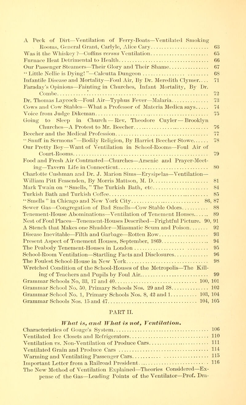 A Peck of Dirt—Ventilation of Ferry-Boats—Ventilated Smoking Rooms, General Grant, Carlyle, Alice Gary 63 Was it the Whiskey 'i—Coffins versus Ventilation 65 Furnace Heat Detrimental to Health 66 Our Passenger Steamers—Their Glory and Their Shame 67  Little Nellie is Dying! —Calcutta Dungeon 68 Infantile Disease and Mortality—Foul Air, By Dr. Meredith Clymer.... 71 Faraday's Opinions—Fainting in Churches, Infant Mortality, By Dr. Combe .* 72 Dr. Thomas Lay cock—Foul Air—Typhus Fever—Malaria 73 Cows and Cow Stables—What a Professor of Materia Medica says 74 Voice from Judge Dikeman , 75 Going to Sleep in Church — Rev. Theodore Cuyler — Brooklyn Churches—A Protest to Mr. Beecher 76 Beecher and the Medical Profession 77  Snuff in Sermons'—Bodily Religion, By Harriet Beecher Stowe 78 Our Pretty Boy—Want of Ventilation in School-Rooms—Foul Air of Court-Rooms 79 Food and Fresh Air Contrasted—Churches—Arsenic and Prayer-Meet- ing—Tavern Life in Connecticut 80 Cliarlotte Cushman and Dr. J. Marion Sims—Erysipelas—Ventilation— William Pitt Fessenden, By Morris Mattson, M. D 81 Mark Twain on Smells,  The Turkish Bath, etc 84 Turkish Bath and Turkish Coffee 85  Smells  in Chicago and New York City 86, 87 Sewer Gas—Congregation of Bad Smells—Cow Stable Odors 88 Tenement-House Abominations—Ventilation of Tenement Houses 89 Nest of Foul Places—Tenement-Houses Described—Frightful Picture. 90, 91 A Stench that Makes one Shudder—Miasmatic Scum and Poison. 92 Disease Inevitable—Filth and Garbage—Rotten Row 93 Present Aspect of Tenement Houses, September, 1869 94 The Peabody Tenement-Houses in London 95 School-Room Ventilation—Startling Facts and Disclosures 96 The Foulest School-House in New York 98 Wretched Condition of the School-Houses of the Metropolis—The Kill- ing of Teachers and Pupils by Foul Air 99 Grammar Schools No, 38, 17 and 40 100, 101 Grammar School No. 50, Primary Schools Nos. 29 and 38 102 Grammar School No. 1, Primary Schools Nos. 8, 42 and 1 103, 104 Grammar Schools Nos. 15 and 47 104, 105 PART II. What is, and What is not. Ventilation. Characteristics of Gouge's System 106 Ventilated Ice Closets and Refrigerators 110 Ventilation vs. Non-Ventilation of Produce Cars HI Ventilated Grain and Produce Cars 114 Warming and Ventilating Passenger Cars 115 Important Letter from a Railroad President 116 The New Method of Ventilation Explained—Theories Considered—Ex- pense of the Gas—Leading Points of the Ventilator—Prof. Dra-