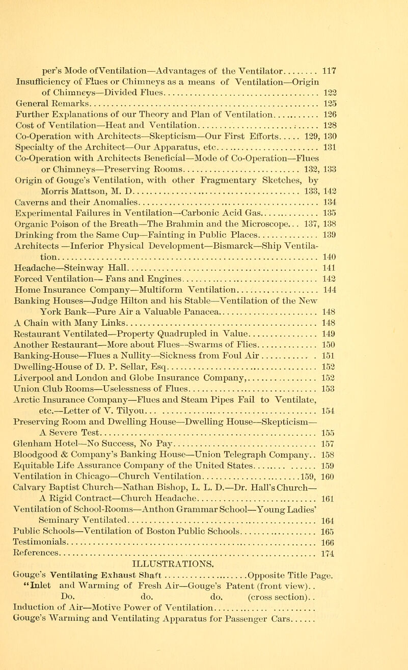per's Mode of Ventilation—Advantages of the Ventilator 117 Insufficiency of Flues or Chimneys as a means of Ventilation—Origin of Chimneys—Divided Flues 123 General Remarks 125 Further Explanations of our Theory and Plan of Ventilation 126 Cost of Ventilation—Heat and Ventilation ; 128 Co-Operation with Architects—Skepticism—Our First Efforts 129, 130 Sj)ecialty of the Architect—Our Apparatus, etc 131 Co-Operation vs^ith Architects Beneficial—Mode of Co-Operation—Flues or Chimneys—Preserving Rooms 132, 133 Origin of Gouge's Ventilation, with other Fragmentary Sketches, by Morris Mattson, M. D 133, 143 Caverns and their Anomahes 134 Experimental Failures in Ventilation—Carbonic Acid Gas 135 Organic Poison of the Breath—The Brahmin and the Microscope... 137, 138 Drinking from the Same Cup—Fainting in Pviblic Places 139 Architects —Inferior Physical Development—Bismarck—Ship Ventila- tion 140 Headache—Steinway Hall 141 Forced Ventilation— Fans and Engines 143 Home Insurance Company—Multiform Ventilation 144 Banking Houses—Judge Hilton and his Stable—Ventilation of the New York Bank—Pure Air a Valuable Panacea 148 A Chain with Many Links 148 Restaurant Ventilated—Property Quadrupled in Value 149 Another Restaurant—More about Flues—Swarms of Flies 150 Banking-House—Flues a Nullity—Sickness from Foul Air 151 DweUing-House of D. P. Sellar, Esq 153 Liverj)ool and London and Globe Insurance Company, 153 Union Club Rooms—Uselessness of Flues 153 Arctic Insurance Company—Flues and Steam Pipes Fail to Ventilate, etc.—Letter of V. Tilyou 154 Preserving Room and Dwelling House—Dwelling House—Skepticism— A Severe Test 155 Glenham Hotel—No Success, No Pay 157 Bloodgood & Company's Banking Hou.se—Union Telegraph Company.. 158 Equitable Life Assurance Company of the United States 159 Ventilation in Chicago—Church Ventilation 159, 160 Calvary Baptist Church—Nathan Bishop, L. L. D.—Dr. tlall's Church— A Rigid Contract—Church Headache 161 Ventilation of School-Rooms—Anthon Grammar School—Young Ladies' Seminary Ventilated 164 Public Schools—Ventilation of Boston Public Schools 165 Testimonials. 166 References 174 ILLUSTRATIONS. Gouge's Ventilating Exhaust Shaft Opposite Title Page. Inlet and Warming of Fresh Air—Gouge's Patent (front view).. Do. do. do. (cross section).. Induction of Air—Motive Power of Ventilation Gouge's Warming and Ventilating Apparatus for Passenger Cars