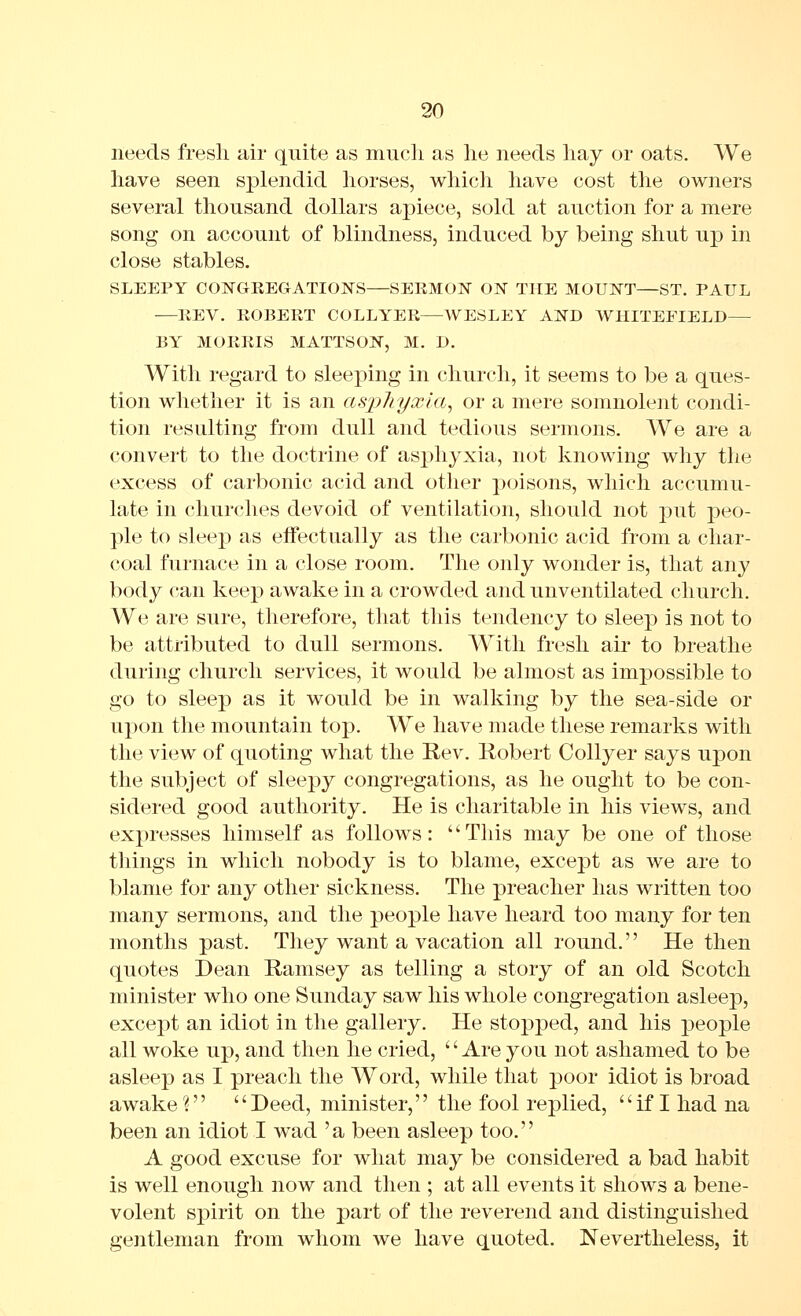 needs fresh air quite as mucli as lie needs hay or oats. We have seen splendid horses, which have cost the owners several thousand dollars ajjiece, sold at auction for a mere song on account of blindness, induced by being shut up in close stables. SLEEPY CONGREGATIOISrS—SERMON ON THE MOUNT—ST. PAUL —REV. ROBERT COLLYER—WESLEY AND WHITEFIELD— BY MORRIS MATTSON, M. D. With regard to sleeping in church, it seems to be a ques- tion whether it is an asphyxia^ or a mere somnolent condi- tion resulting from dull and tedious sermons. We are a convert to the doctrine of asphyxia, not knowing why the excess of carbonic acid and other poisons, which accumu- late in churches devoid of ventilation, should not put peo- ple to sleep as effectually as the carbonic acid from a char- coal furnace in a close room. The only wonder is, that any body can keep awake in a crowded and unventilated church. We are sure, therefore, that this tendency to sleep is not to be attributed to dull sermons. With fresh air to breathe during church services, it would be almost as impossible to go to sleep as it would be in walking by the sea-side or upon the mountain top. We have made these remarks with the view of quoting what the Rev. Robert Collyer says upon the subject of sleepy congregations, as he ought to be con- sidered good authority. He is charitable in his views, and expresses himself as follows: This may be one of those things in which nobody is to blame, except as we are to blame for any other sickness. The preacher has written too many sermons, and the people have heard too many for ten months past. They want a vacation all round. He then quotes Dean Ramsey as telling a story of an old Scotch minister who one Sunday saw his whole congregation asleep, excej)t an idiot in the gallery. He stopped, and his j)eople all woke up, and then he cried, '' Are you not ashamed to be asleep as I preach the Word, while that poor idiot is broad awake'r' Deed, minister, the fool replied, if I had na been an idiot I wad 'a been asleep too. A good excuse for what may be considered a bad habit is well enough now and then ; at all events it shows a bene- volent spirit on the part of the reverend and distinguished gentleman from whom we have quoted. Nevertheless, it